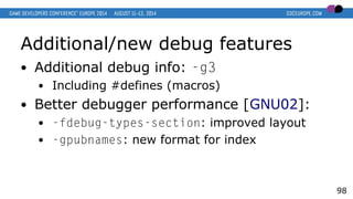 Additional/new debug features
● Additional debug info: -g3
● Including #defines (macros)
● Better debugger performance [GNU02]:
● -fdebug-types-section: improved layout
● -gpubnames: new format for index
98
 