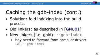 Caching the gdb-index (cont.)
● Solution: fold indexing into the build
process
● Old linkers: as described in [GNU01]
● Ne...