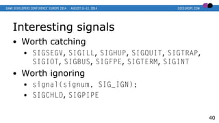 Interesting signals
● Worth catching
● SIGSEGV, SIGILL, SIGHUP, SIGQUIT, SIGTRAP,
SIGIOT, SIGBUS, SIGFPE, SIGTERM, SIGINT
...