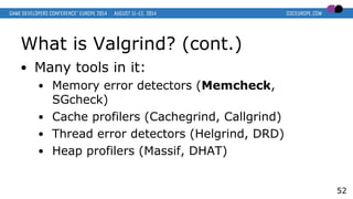 What is Valgrind? (cont.)
● Many tools in it:
● Memory error detectors (Memcheck,
SGcheck)
● Cache profilers (Cachegrind, ...