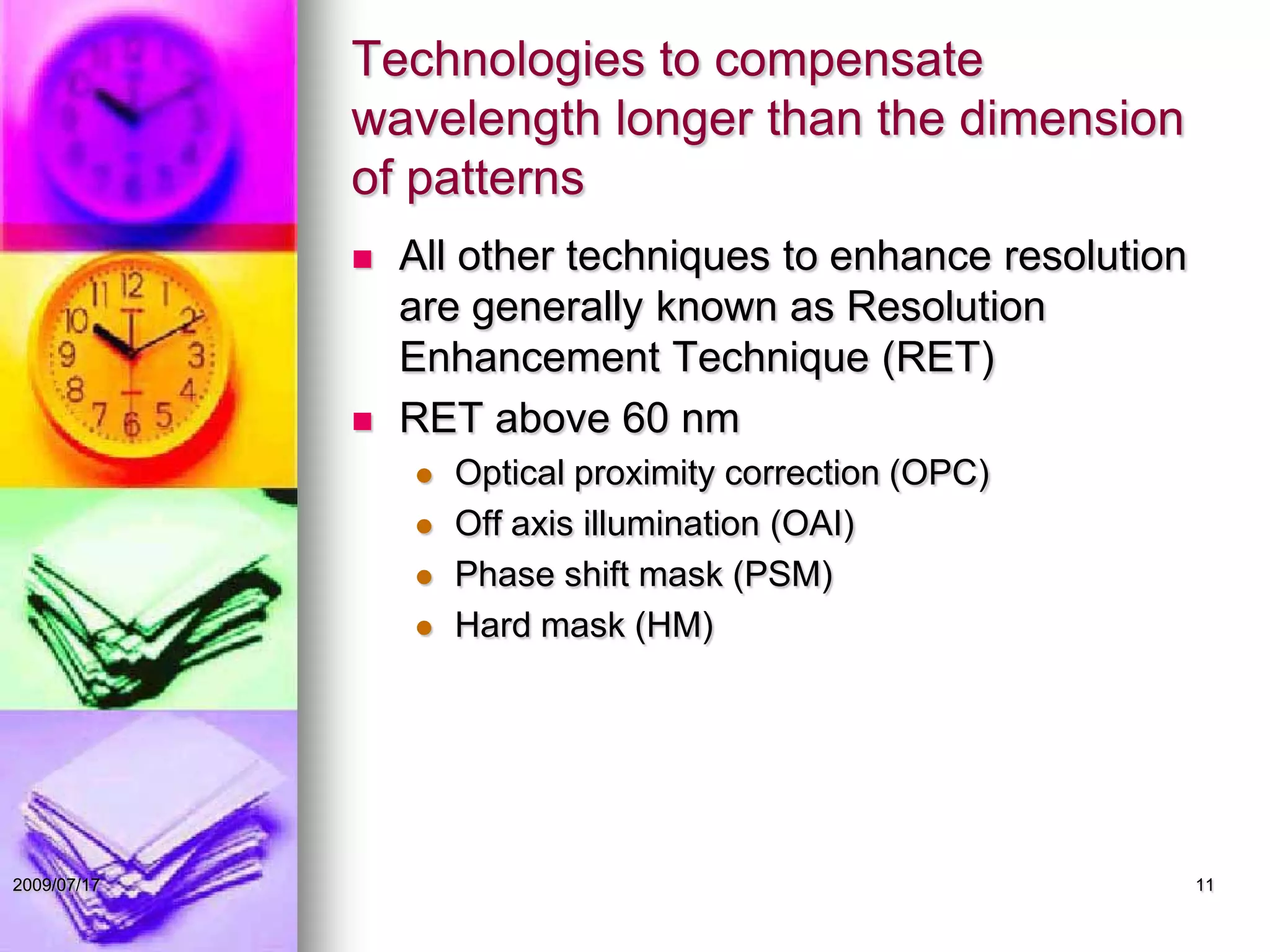 Technologies to compensate
wavelength longer than the dimension
of patterns
 All other techniques to enhance resolution
are generally known as Resolution
Enhancement Technique (RET)
 RET above 60 nm
 Optical proximity correction (OPC)
 Off axis illumination (OAI)
 Phase shift mask (PSM)
 Hard mask (HM)
112009/07/17
 