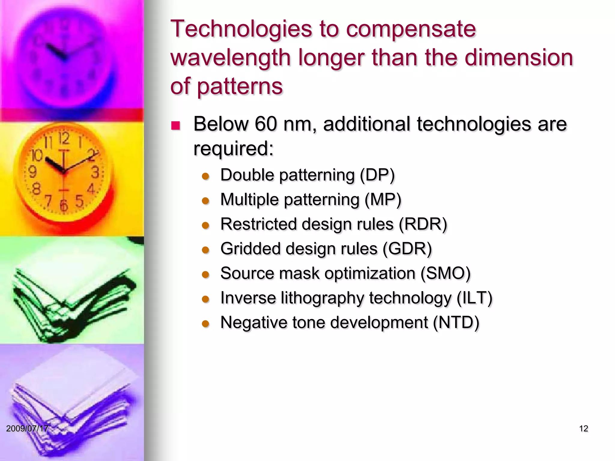Technologies to compensate
wavelength longer than the dimension
of patterns
 Below 60 nm, additional technologies are
required:
 Double patterning (DP)
 Multiple patterning (MP)
 Restricted design rules (RDR)
 Gridded design rules (GDR)
 Source mask optimization (SMO)
 Inverse lithography technology (ILT)
 Negative tone development (NTD)
122009/07/17
 