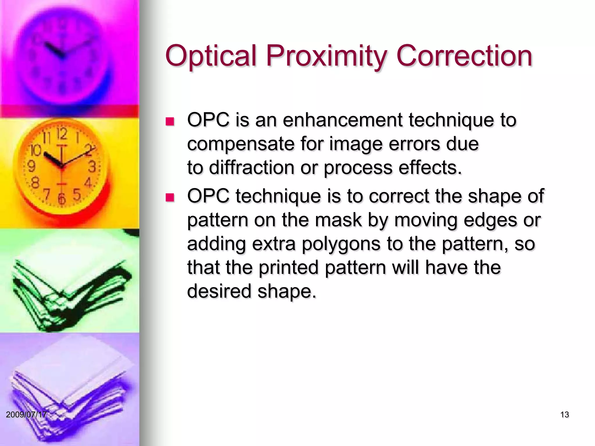 Optical Proximity Correction
 OPC is an enhancement technique to
compensate for image errors due
to diffraction or process effects.
 OPC technique is to correct the shape of
pattern on the mask by moving edges or
adding extra polygons to the pattern, so
that the printed pattern will have the
desired shape.
132009/07/17
 