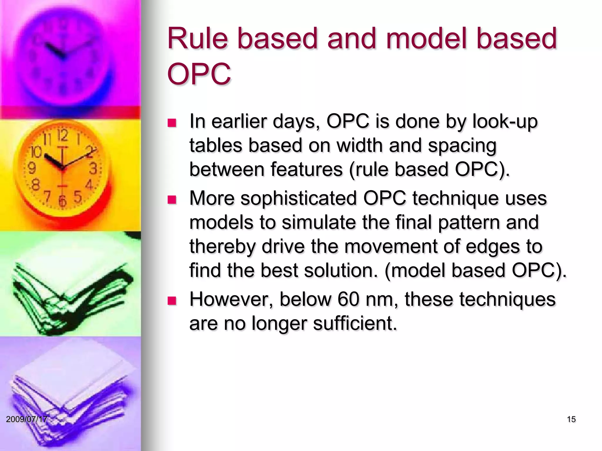 Rule based and model based
OPC
 In earlier days, OPC is done by look-up
tables based on width and spacing
between features (rule based OPC).
 More sophisticated OPC technique uses
models to simulate the final pattern and
thereby drive the movement of edges to
find the best solution. (model based OPC).
 However, below 60 nm, these techniques
are no longer sufficient.
152009/07/17
 