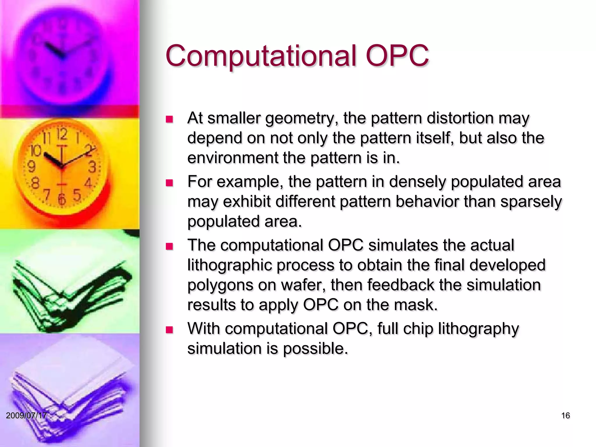 Computational OPC
 At smaller geometry, the pattern distortion may
depend on not only the pattern itself, but also the
environment the pattern is in.
 For example, the pattern in densely populated area
may exhibit different pattern behavior than sparsely
populated area.
 The computational OPC simulates the actual
lithographic process to obtain the final developed
polygons on wafer, then feedback the simulation
results to apply OPC on the mask.
 With computational OPC, full chip lithography
simulation is possible.
162009/07/17
 