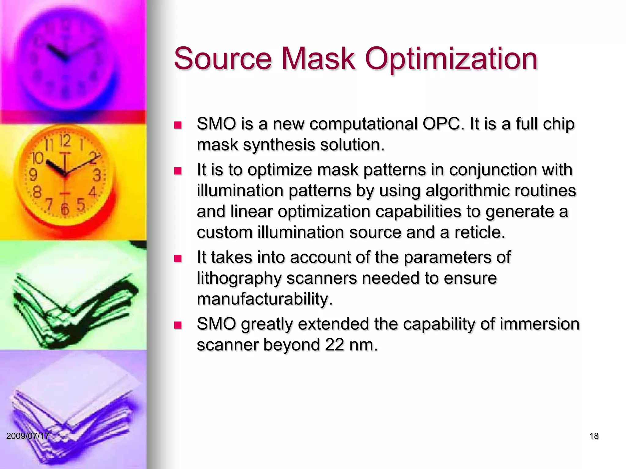 Source Mask Optimization
 SMO is a new computational OPC. It is a full chip
mask synthesis solution.
 It is to optimize mask patterns in conjunction with
illumination patterns by using algorithmic routines
and linear optimization capabilities to generate a
custom illumination source and a reticle.
 It takes into account of the parameters of
lithography scanners needed to ensure
manufacturability.
 SMO greatly extended the capability of immersion
scanner beyond 22 nm.
182009/07/17
 