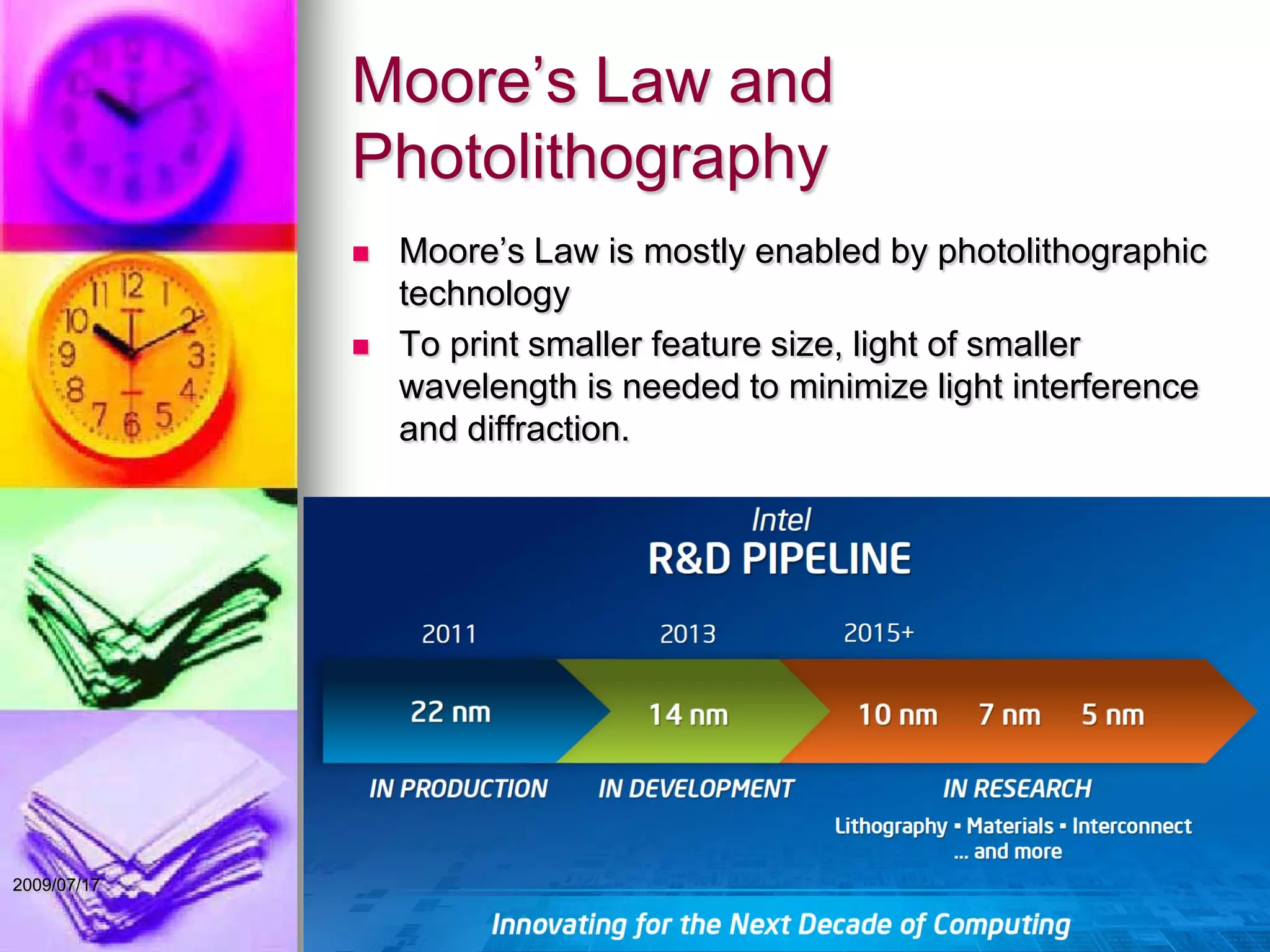 Moore’s Law and
Photolithography
 Moore’s Law is mostly enabled by photolithographic
technology
 To print smaller feature size, light of smaller
wavelength is needed to minimize light interference
and diffraction.
22009/07/17
 