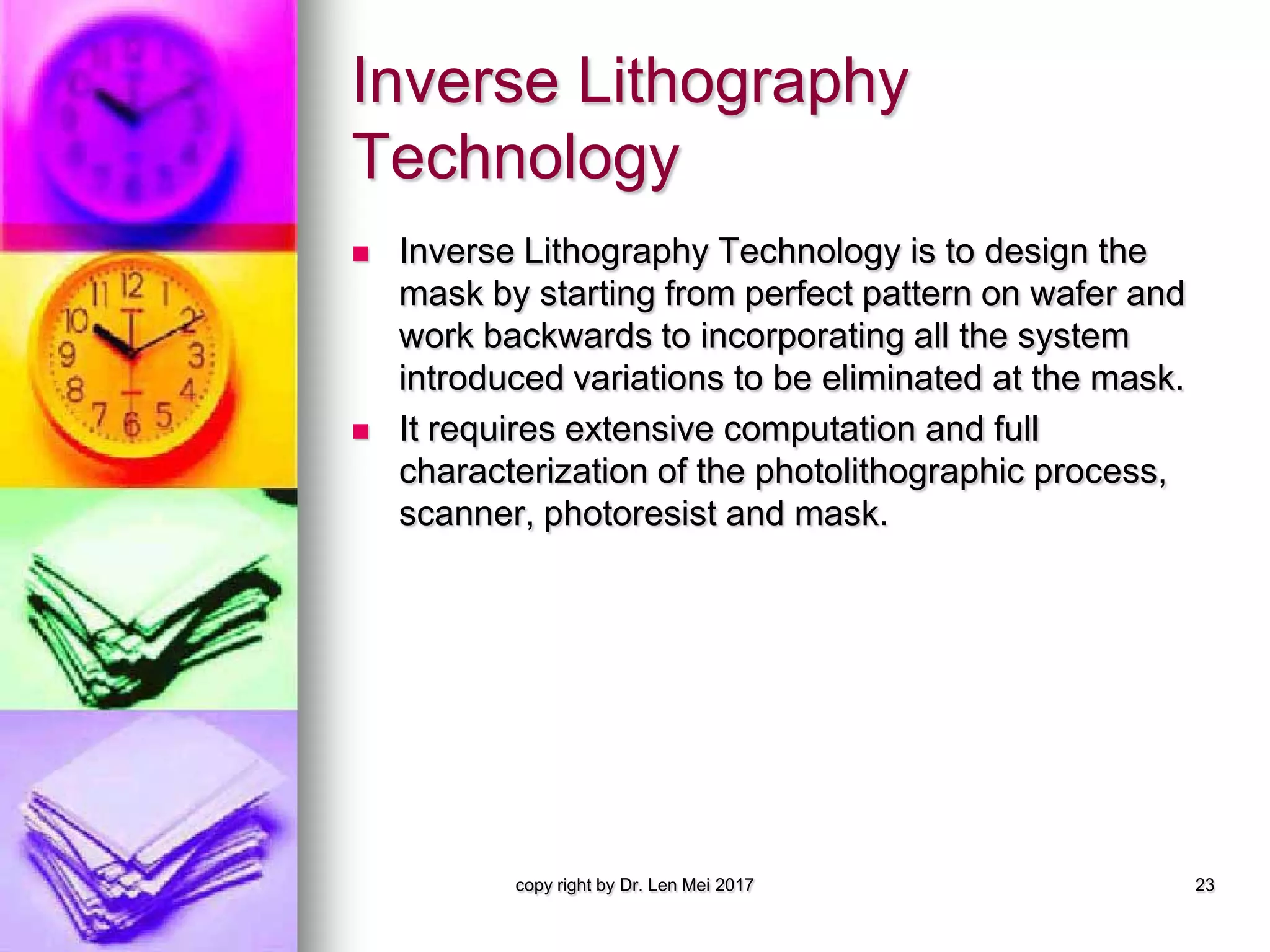 Inverse Lithography
Technology
 Inverse Lithography Technology is to design the
mask by starting from perfect pattern on wafer and
work backwards to incorporating all the system
introduced variations to be eliminated at the mask.
 It requires extensive computation and full
characterization of the photolithographic process,
scanner, photoresist and mask.
copy right by Dr. Len Mei 2017 23
 