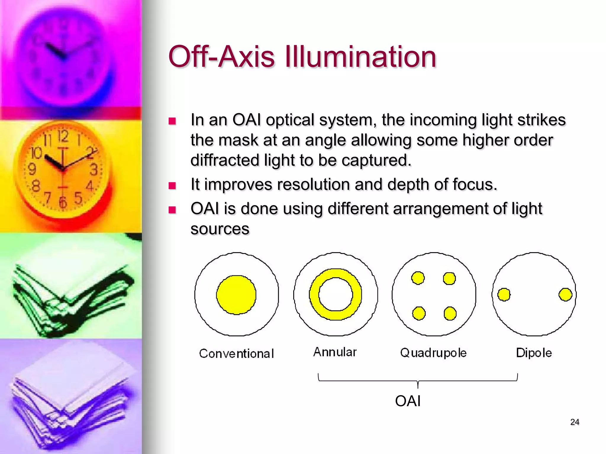 Off-Axis Illumination
 In an OAI optical system, the incoming light strikes
the mask at an angle allowing some higher order
diffracted light to be captured.
 It improves resolution and depth of focus.
 OAI is done using different arrangement of light
sources
24
OAI
 