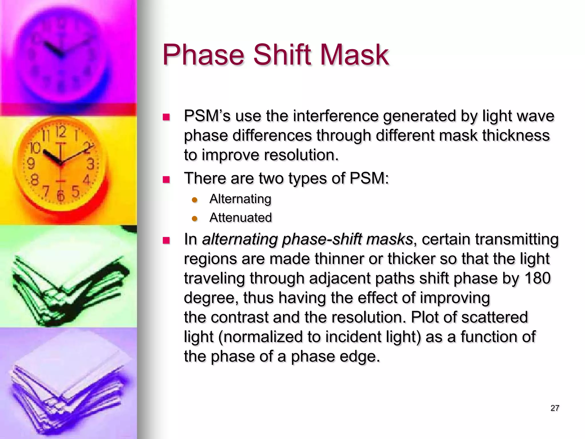 Phase Shift Mask
 PSM’s use the interference generated by light wave
phase differences through different mask thickness
to improve resolution.
 There are two types of PSM:
 Alternating
 Attenuated
 In alternating phase-shift masks, certain transmitting
regions are made thinner or thicker so that the light
traveling through adjacent paths shift phase by 180
degree, thus having the effect of improving
the contrast and the resolution. Plot of scattered
light (normalized to incident light) as a function of
the phase of a phase edge.
27
 