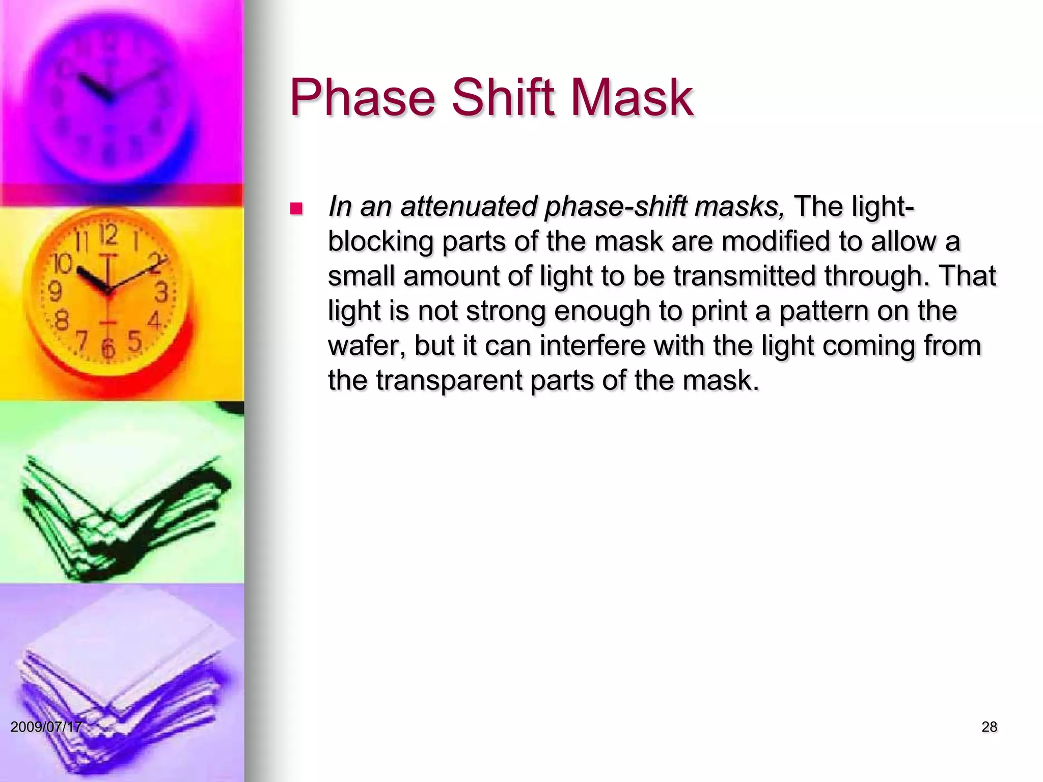 Phase Shift Mask
 In an attenuated phase-shift masks, The light-
blocking parts of the mask are modified to allow a
small amount of light to be transmitted through. That
light is not strong enough to print a pattern on the
wafer, but it can interfere with the light coming from
the transparent parts of the mask.
282009/07/17
 