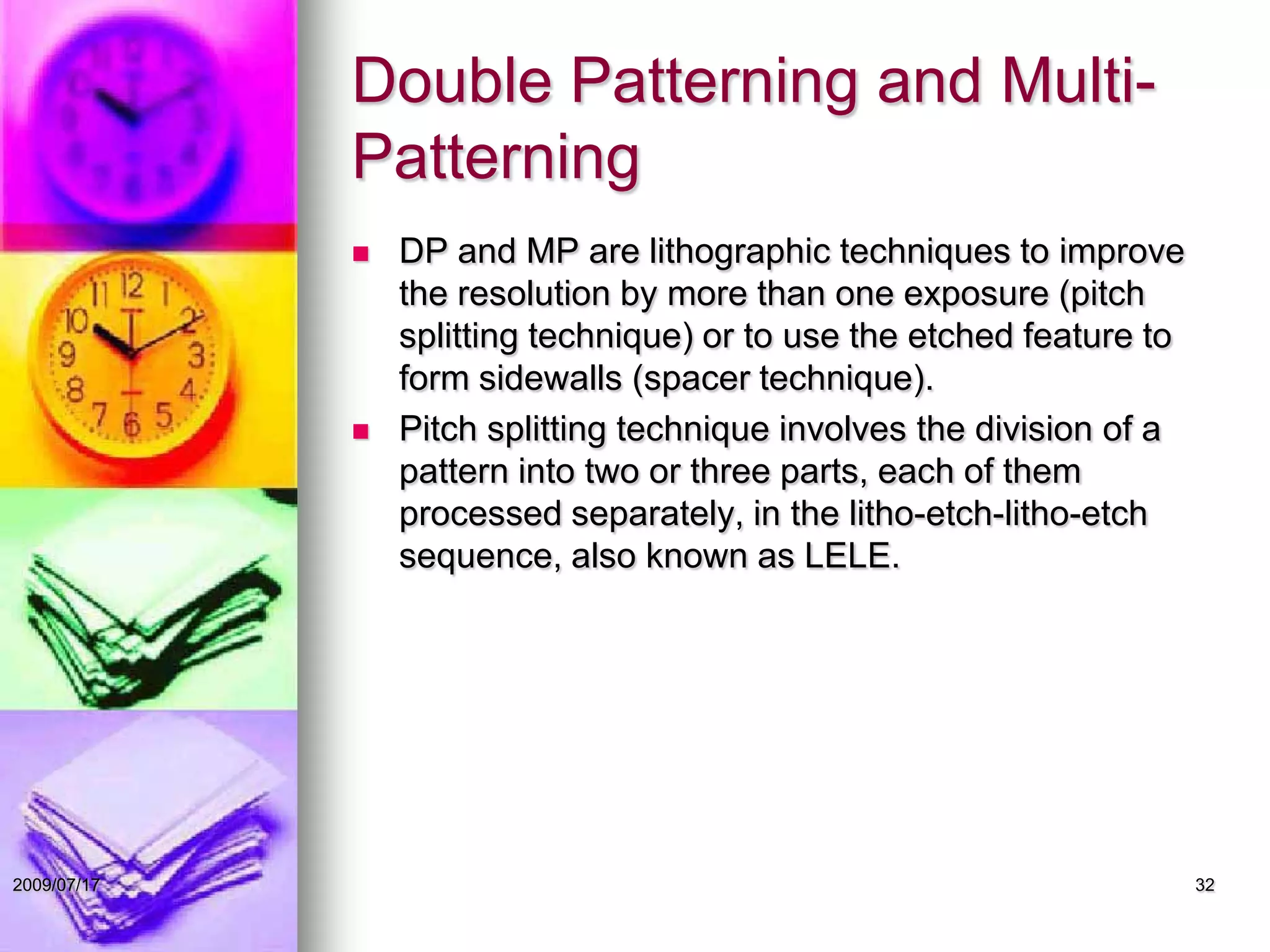 Double Patterning and Multi-
Patterning
 DP and MP are lithographic techniques to improve
the resolution by more than one exposure (pitch
splitting technique) or to use the etched feature to
form sidewalls (spacer technique).
 Pitch splitting technique involves the division of a
pattern into two or three parts, each of them
processed separately, in the litho-etch-litho-etch
sequence, also known as LELE.
322009/07/17
 