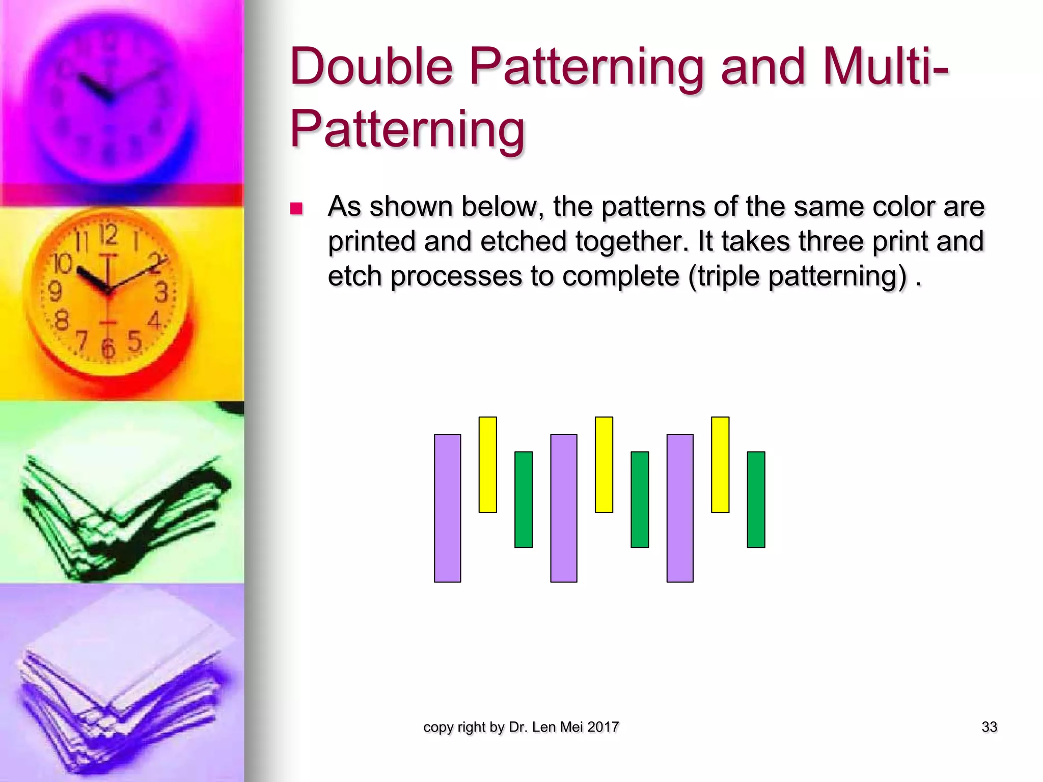 Double Patterning and Multi-
Patterning
 As shown below, the patterns of the same color are
printed and etched together. It takes three print and
etch processes to complete (triple patterning) .
copy right by Dr. Len Mei 2017 33
 