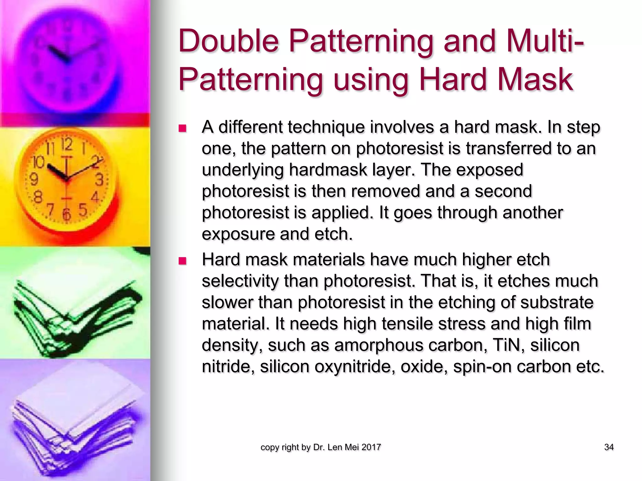 Double Patterning and Multi-
Patterning using Hard Mask
 A different technique involves a hard mask. In step
one, the pattern on photoresist is transferred to an
underlying hardmask layer. The exposed
photoresist is then removed and a second
photoresist is applied. It goes through another
exposure and etch.
 Hard mask materials have much higher etch
selectivity than photoresist. That is, it etches much
slower than photoresist in the etching of substrate
material. It needs high tensile stress and high film
density, such as amorphous carbon, TiN, silicon
nitride, silicon oxynitride, oxide, spin-on carbon etc.
copy right by Dr. Len Mei 2017 34
 