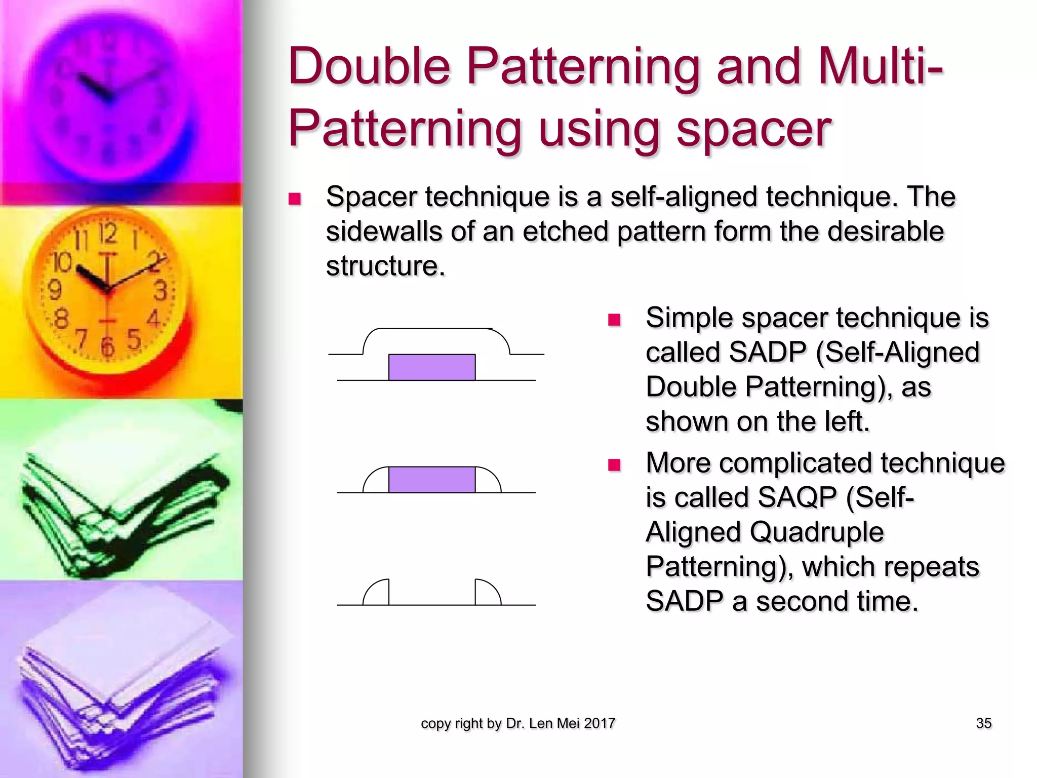 Double Patterning and Multi-
Patterning using spacer
 Spacer technique is a self-aligned technique. The
sidewalls of an etched pattern form the desirable
structure.
copy right by Dr. Len Mei 2017 35
 Simple spacer technique is
called SADP (Self-Aligned
Double Patterning), as
shown on the left.
 More complicated technique
is called SAQP (Self-
Aligned Quadruple
Patterning), which repeats
SADP a second time.
 