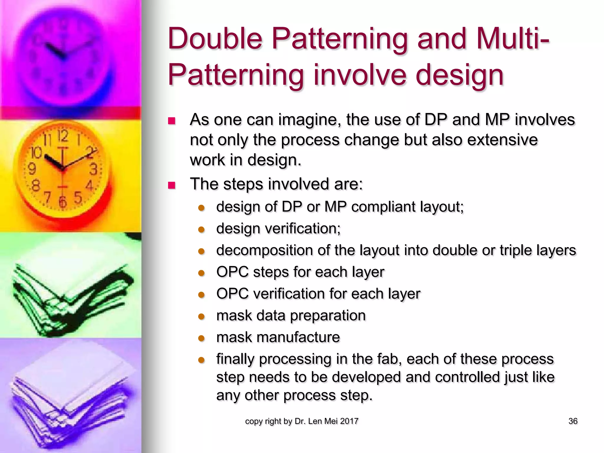 Double Patterning and Multi-
Patterning involve design
 As one can imagine, the use of DP and MP involves
not only the process change but also extensive
work in design.
 The steps involved are:
 design of DP or MP compliant layout;
 design verification;
 decomposition of the layout into double or triple layers
 OPC steps for each layer
 OPC verification for each layer
 mask data preparation
 mask manufacture
 finally processing in the fab, each of these process
step needs to be developed and controlled just like
any other process step.
copy right by Dr. Len Mei 2017 36
 