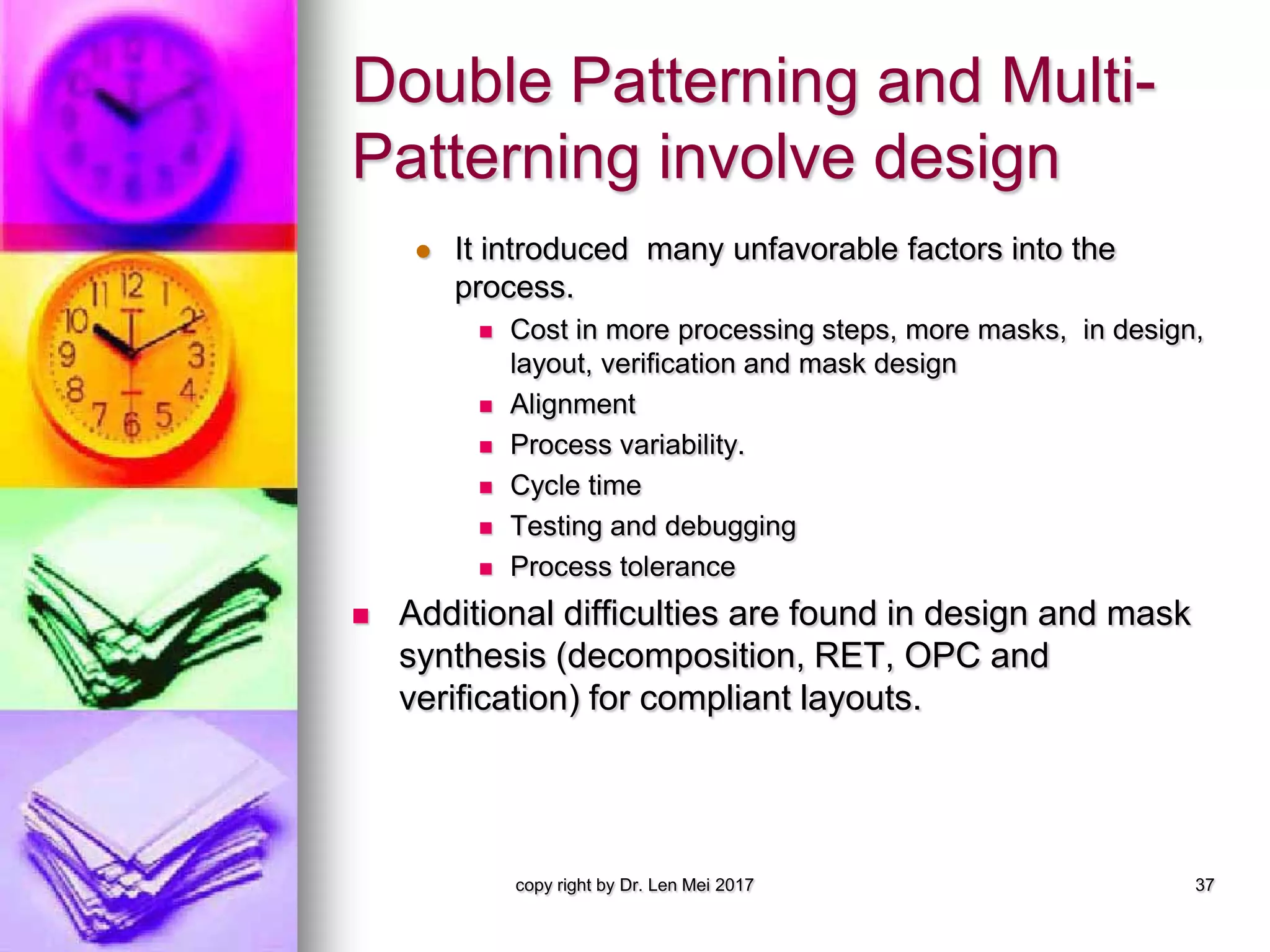 Double Patterning and Multi-
Patterning involve design
 It introduced many unfavorable factors into the
process.
 Cost in more processing steps, more masks, in design,
layout, verification and mask design
 Alignment
 Process variability.
 Cycle time
 Testing and debugging
 Process tolerance
 Additional difficulties are found in design and mask
synthesis (decomposition, RET, OPC and
verification) for compliant layouts.
copy right by Dr. Len Mei 2017 37
 
