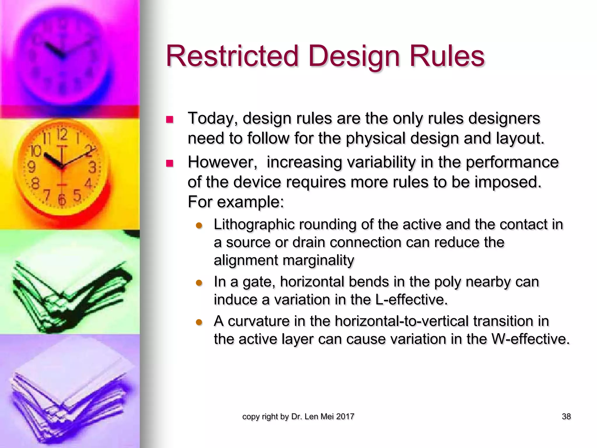 Restricted Design Rules
 Today, design rules are the only rules designers
need to follow for the physical design and layout.
 However, increasing variability in the performance
of the device requires more rules to be imposed.
For example:
 Lithographic rounding of the active and the contact in
a source or drain connection can reduce the
alignment marginality
 In a gate, horizontal bends in the poly nearby can
induce a variation in the L-effective.
 A curvature in the horizontal-to-vertical transition in
the active layer can cause variation in the W-effective.
copy right by Dr. Len Mei 2017 38
 