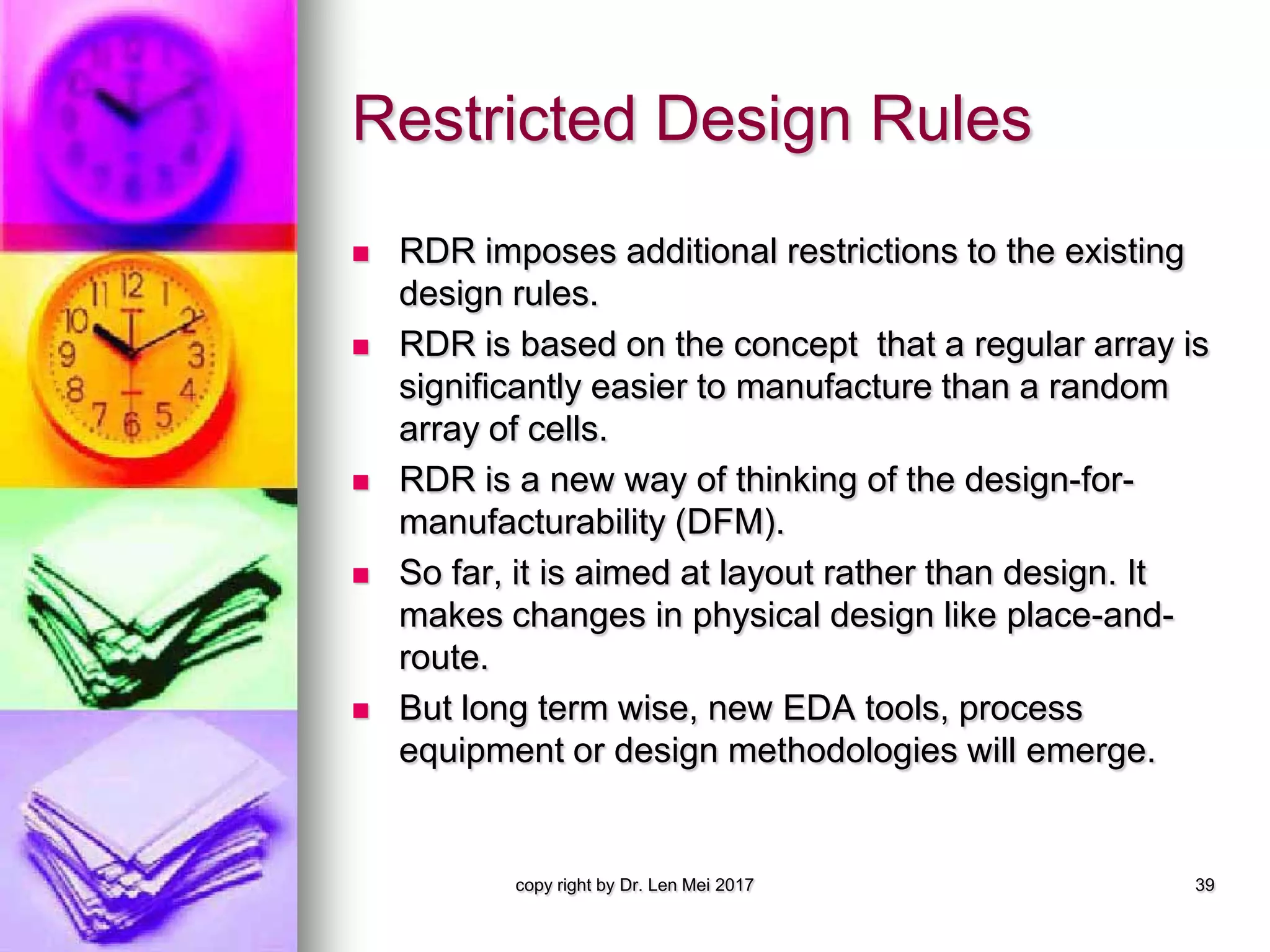 Restricted Design Rules
 RDR imposes additional restrictions to the existing
design rules.
 RDR is based on the concept that a regular array is
significantly easier to manufacture than a random
array of cells.
 RDR is a new way of thinking of the design-for-
manufacturability (DFM).
 So far, it is aimed at layout rather than design. It
makes changes in physical design like place-and-
route.
 But long term wise, new EDA tools, process
equipment or design methodologies will emerge.
copy right by Dr. Len Mei 2017 39
 