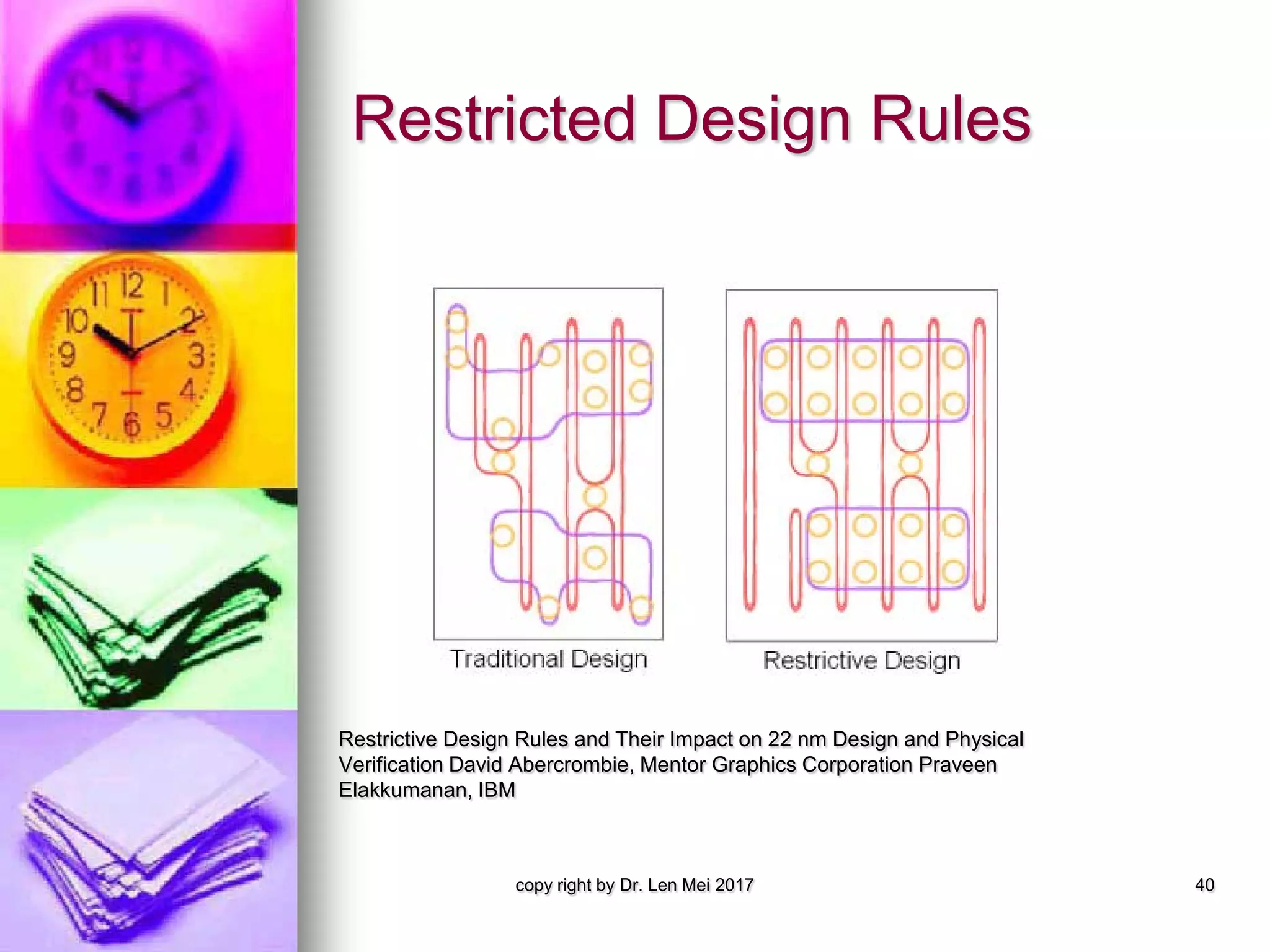 Restricted Design Rules
Restrictive Design Rules and Their Impact on 22 nm Design and Physical
Verification David Abercrombie, Mentor Graphics Corporation Praveen
Elakkumanan, IBM
copy right by Dr. Len Mei 2017 40
 