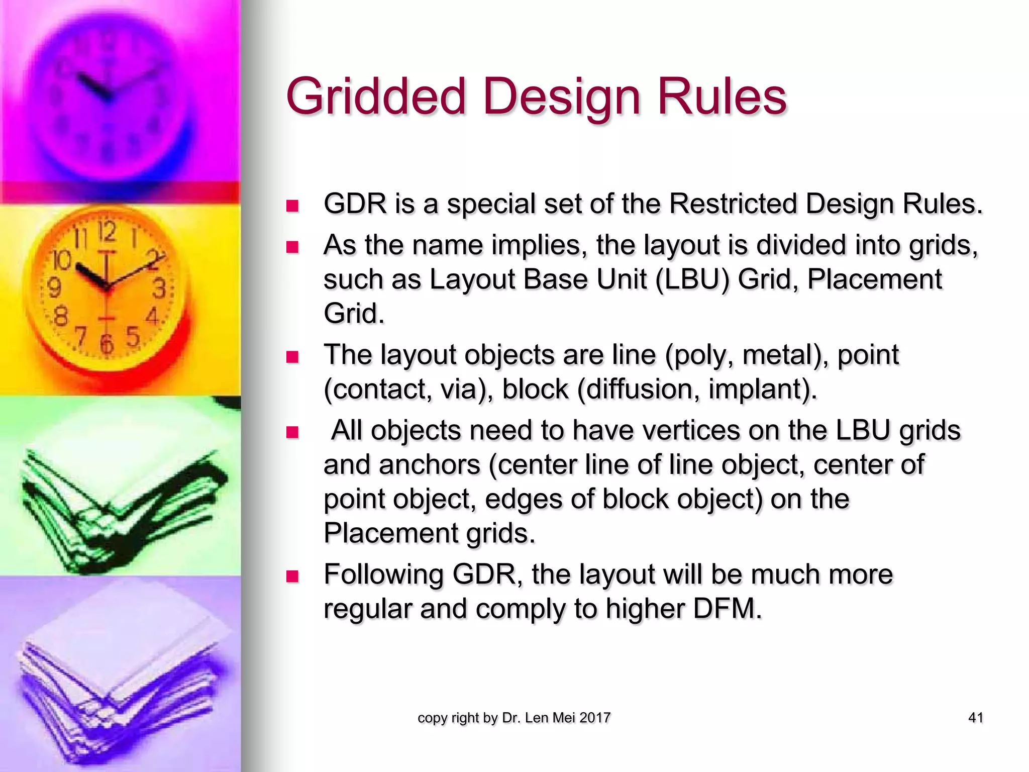 Gridded Design Rules
 GDR is a special set of the Restricted Design Rules.
 As the name implies, the layout is divided into grids,
such as Layout Base Unit (LBU) Grid, Placement
Grid.
 The layout objects are line (poly, metal), point
(contact, via), block (diffusion, implant).
 All objects need to have vertices on the LBU grids
and anchors (center line of line object, center of
point object, edges of block object) on the
Placement grids.
 Following GDR, the layout will be much more
regular and comply to higher DFM.
copy right by Dr. Len Mei 2017 41
 