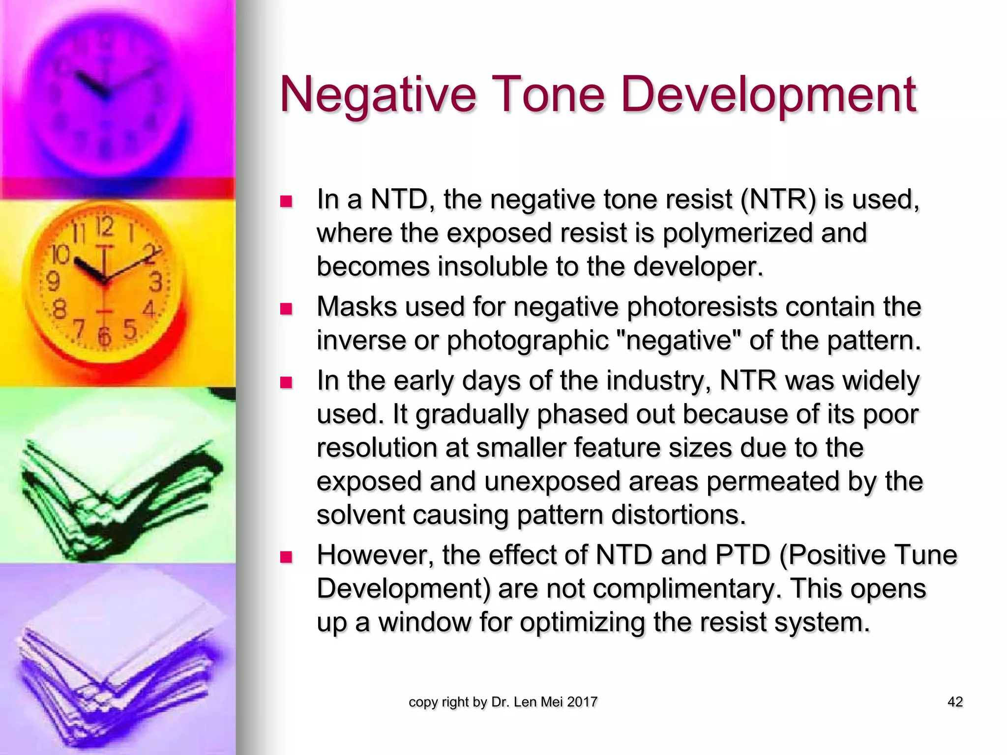 Negative Tone Development
 In a NTD, the negative tone resist (NTR) is used,
where the exposed resist is polymerized and
becomes insoluble to the developer.
 Masks used for negative photoresists contain the
inverse or photographic "negative" of the pattern.
 In the early days of the industry, NTR was widely
used. It gradually phased out because of its poor
resolution at smaller feature sizes due to the
exposed and unexposed areas permeated by the
solvent causing pattern distortions.
 However, the effect of NTD and PTD (Positive Tune
Development) are not complimentary. This opens
up a window for optimizing the resist system.
copy right by Dr. Len Mei 2017 42
 