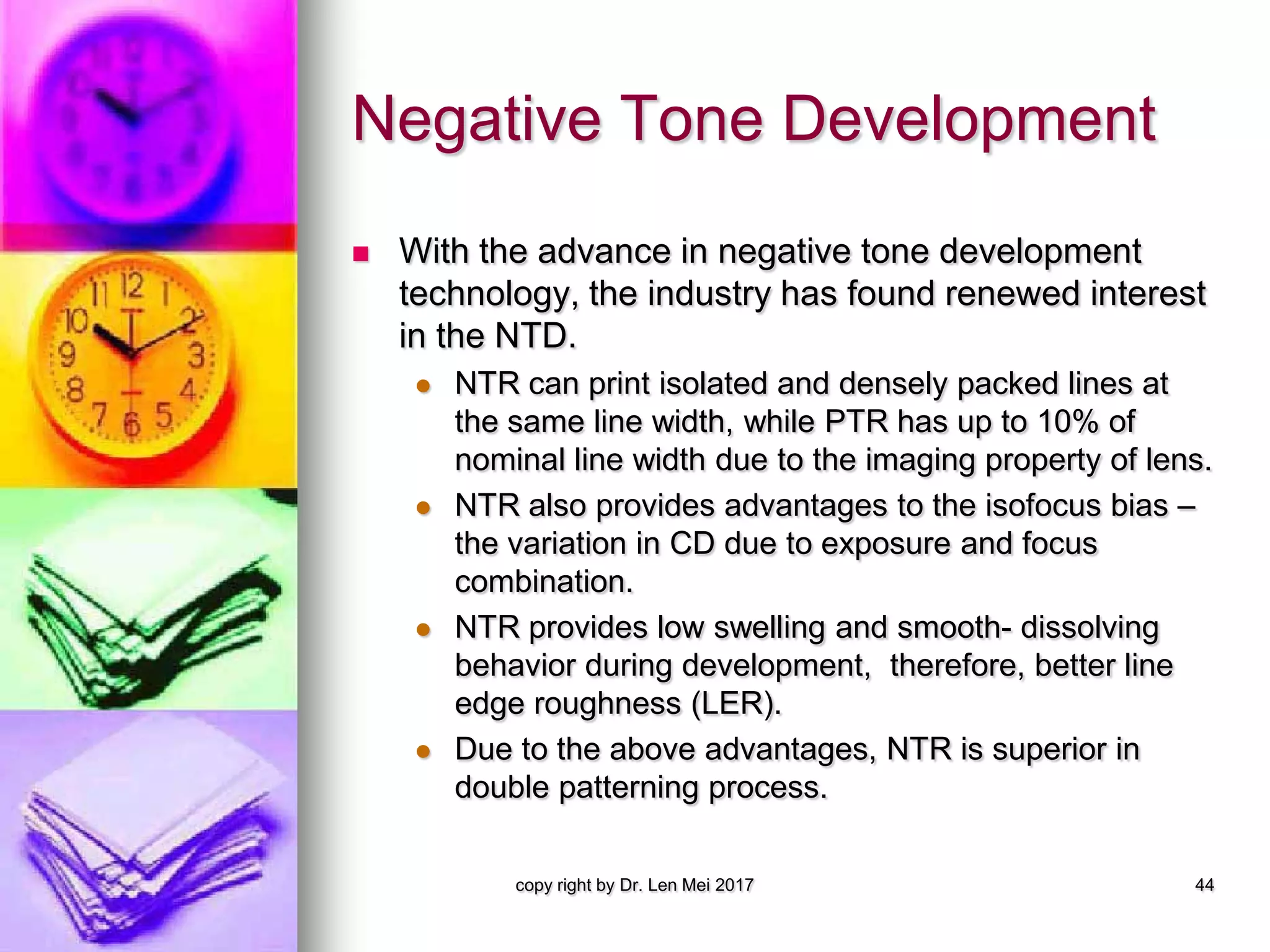 Negative Tone Development
 With the advance in negative tone development
technology, the industry has found renewed interest
in the NTD.
 NTR can print isolated and densely packed lines at
the same line width, while PTR has up to 10% of
nominal line width due to the imaging property of lens.
 NTR also provides advantages to the isofocus bias –
the variation in CD due to exposure and focus
combination.
 NTR provides low swelling and smooth- dissolving
behavior during development, therefore, better line
edge roughness (LER).
 Due to the above advantages, NTR is superior in
double patterning process.
copy right by Dr. Len Mei 2017 44
 