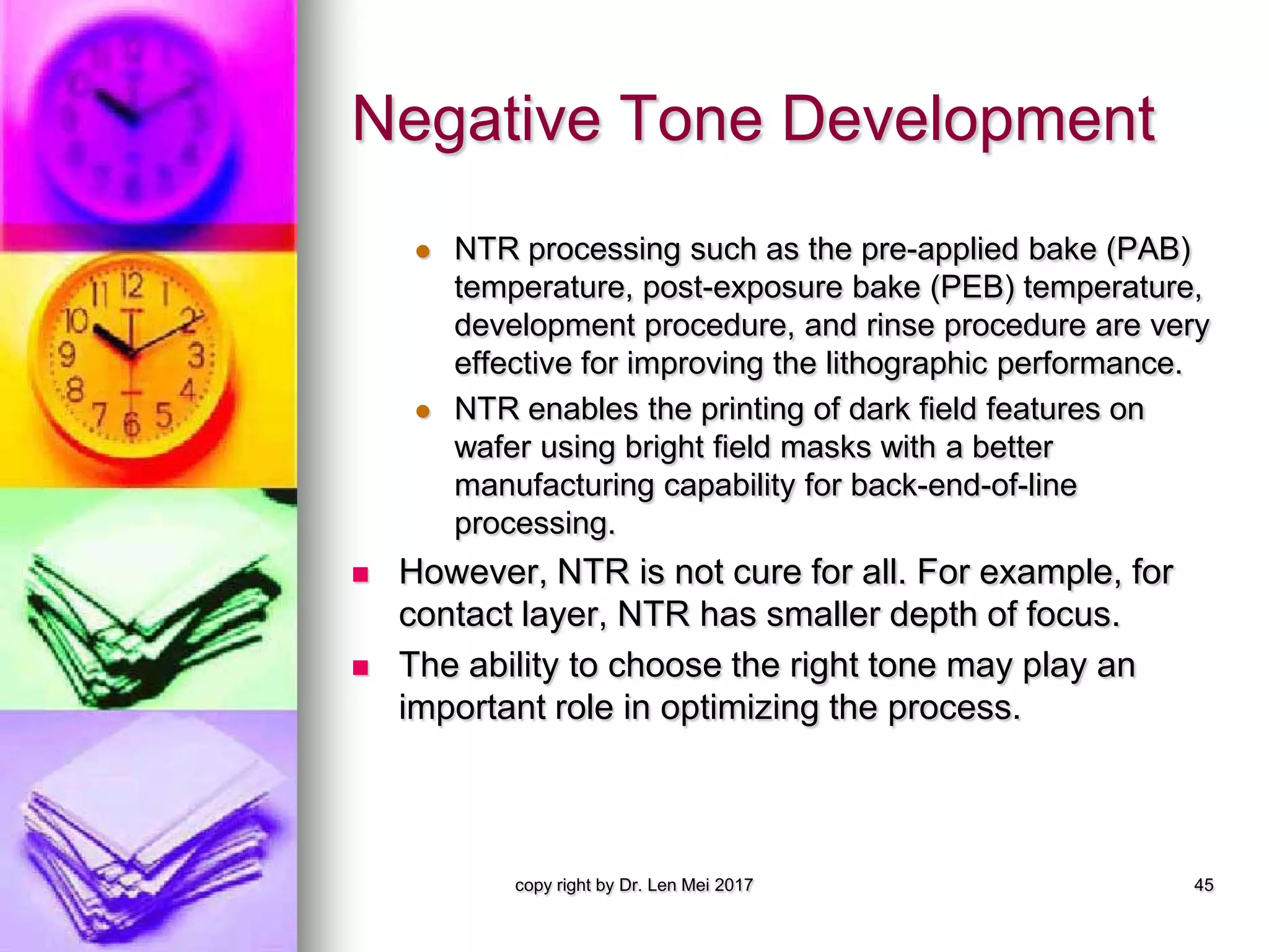 Negative Tone Development
 NTR processing such as the pre-applied bake (PAB)
temperature, post-exposure bake (PEB) temperature,
development procedure, and rinse procedure are very
effective for improving the lithographic performance.
 NTR enables the printing of dark field features on
wafer using bright field masks with a better
manufacturing capability for back-end-of-line
processing.
 However, NTR is not cure for all. For example, for
contact layer, NTR has smaller depth of focus.
 The ability to choose the right tone may play an
important role in optimizing the process.
copy right by Dr. Len Mei 2017 45
 