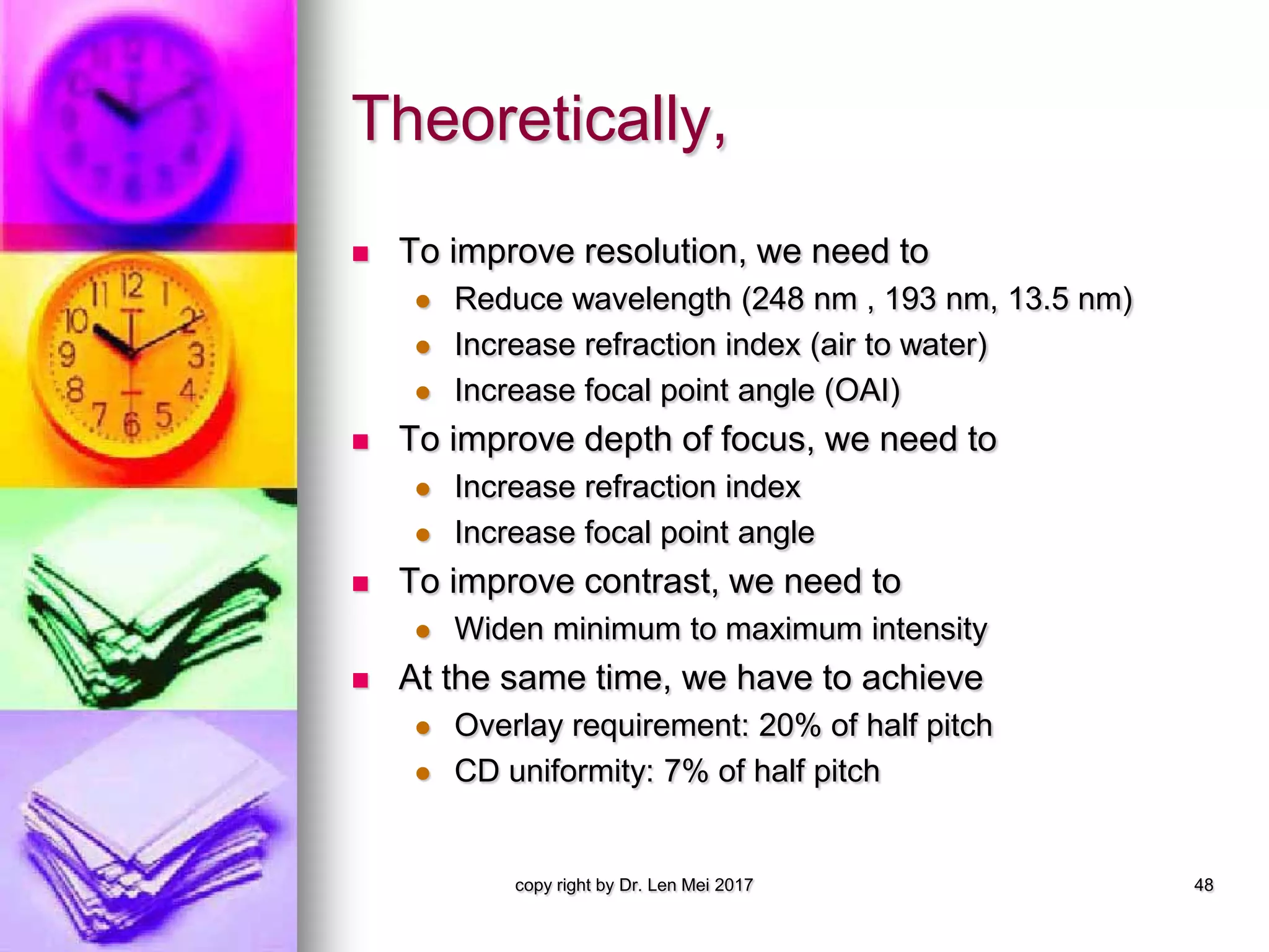 Theoretically,
 To improve resolution, we need to
 Reduce wavelength (248 nm , 193 nm, 13.5 nm)
 Increase refraction index (air to water)
 Increase focal point angle (OAI)
 To improve depth of focus, we need to
 Increase refraction index
 Increase focal point angle
 To improve contrast, we need to
 Widen minimum to maximum intensity
 At the same time, we have to achieve
 Overlay requirement: 20% of half pitch
 CD uniformity: 7% of half pitch
copy right by Dr. Len Mei 2017 48
 
