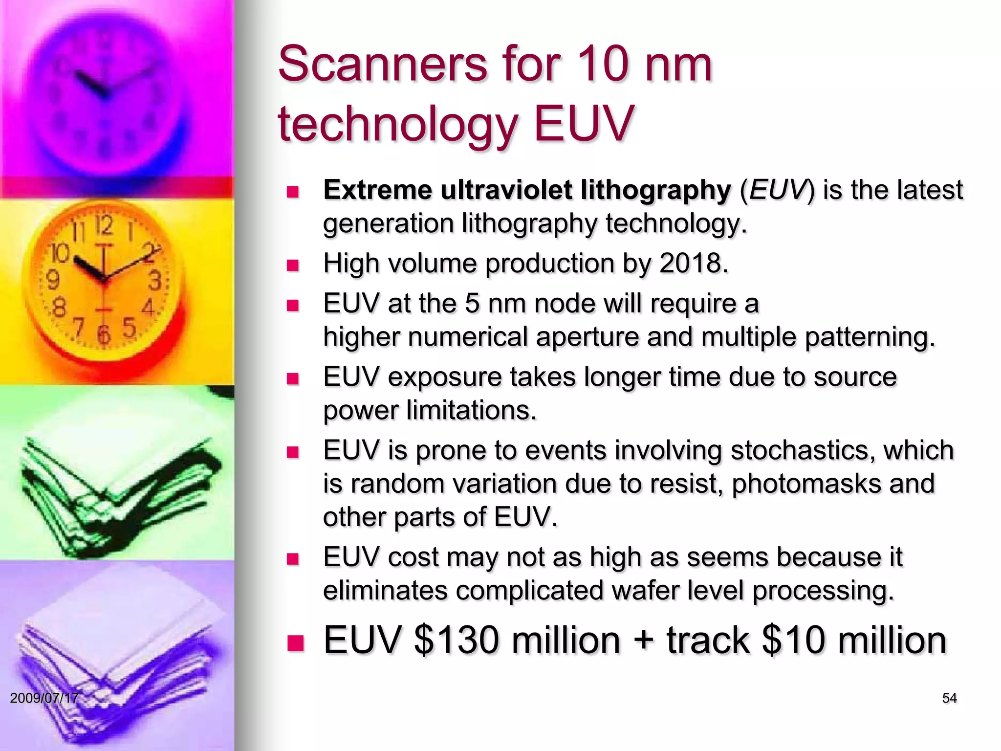 Scanners for 10 nm
technology EUV
 Extreme ultraviolet lithography (EUV) is the latest
generation lithography technology.
 High volume production by 2018.
 EUV at the 5 nm node will require a
higher numerical aperture and multiple patterning.
 EUV exposure takes longer time due to source
power limitations.
 EUV is prone to events involving stochastics, which
is random variation due to resist, photomasks and
other parts of EUV.
 EUV cost may not as high as seems because it
eliminates complicated wafer level processing.
 EUV $130 million + track $10 million
542009/07/17
 