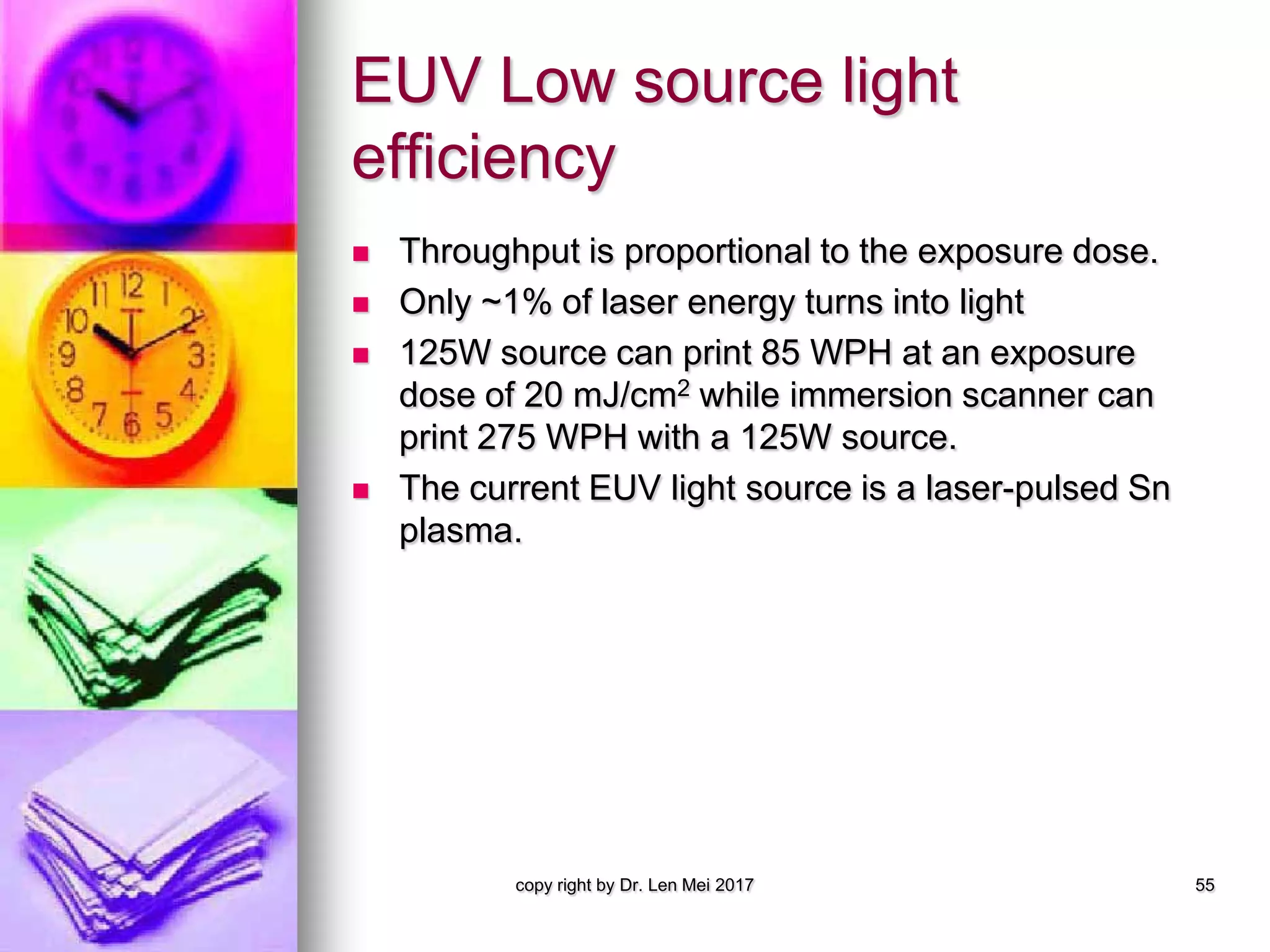 EUV Low source light
efficiency
 Throughput is proportional to the exposure dose.
 Only ~1% of laser energy turns into light
 125W source can print 85 WPH at an exposure
dose of 20 mJ/cm2 while immersion scanner can
print 275 WPH with a 125W source.
 The current EUV light source is a laser-pulsed Sn
plasma.
copy right by Dr. Len Mei 2017 55
 