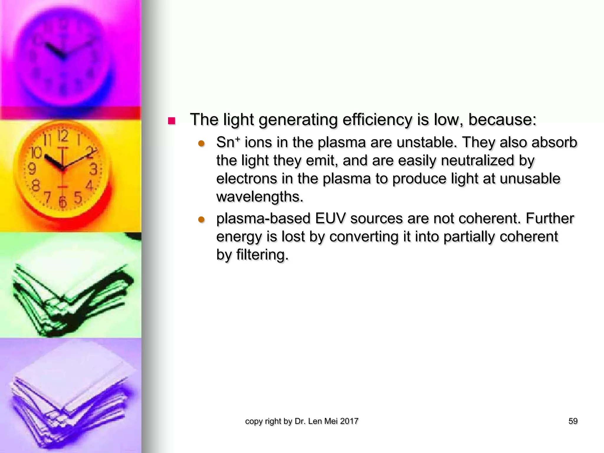  The light generating efficiency is low, because:
 Sn+ ions in the plasma are unstable. They also absorb
the light they emit, and are easily neutralized by
electrons in the plasma to produce light at unusable
wavelengths.
 plasma-based EUV sources are not coherent. Further
energy is lost by converting it into partially coherent
by filtering.
copy right by Dr. Len Mei 2017 59
 