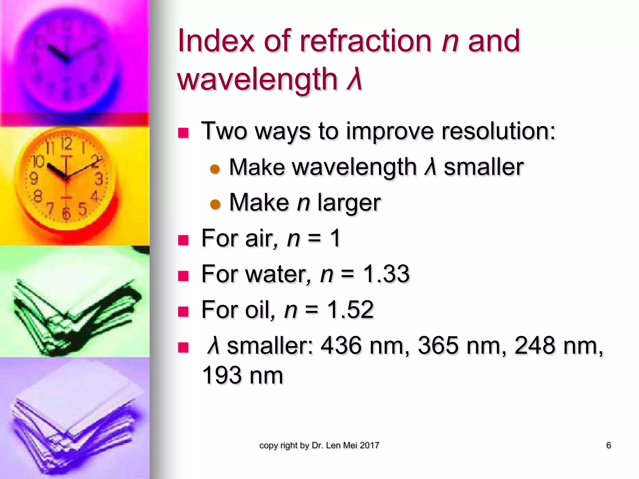 Index of refraction n and
wavelength λ
 Two ways to improve resolution:
 Make wavelength λ smaller
 Make n larger
 For air, n = 1
 For water, n = 1.33
 For oil, n = 1.52
 λ smaller: 436 nm, 365 nm, 248 nm,
193 nm
copy right by Dr. Len Mei 2017 6
 
