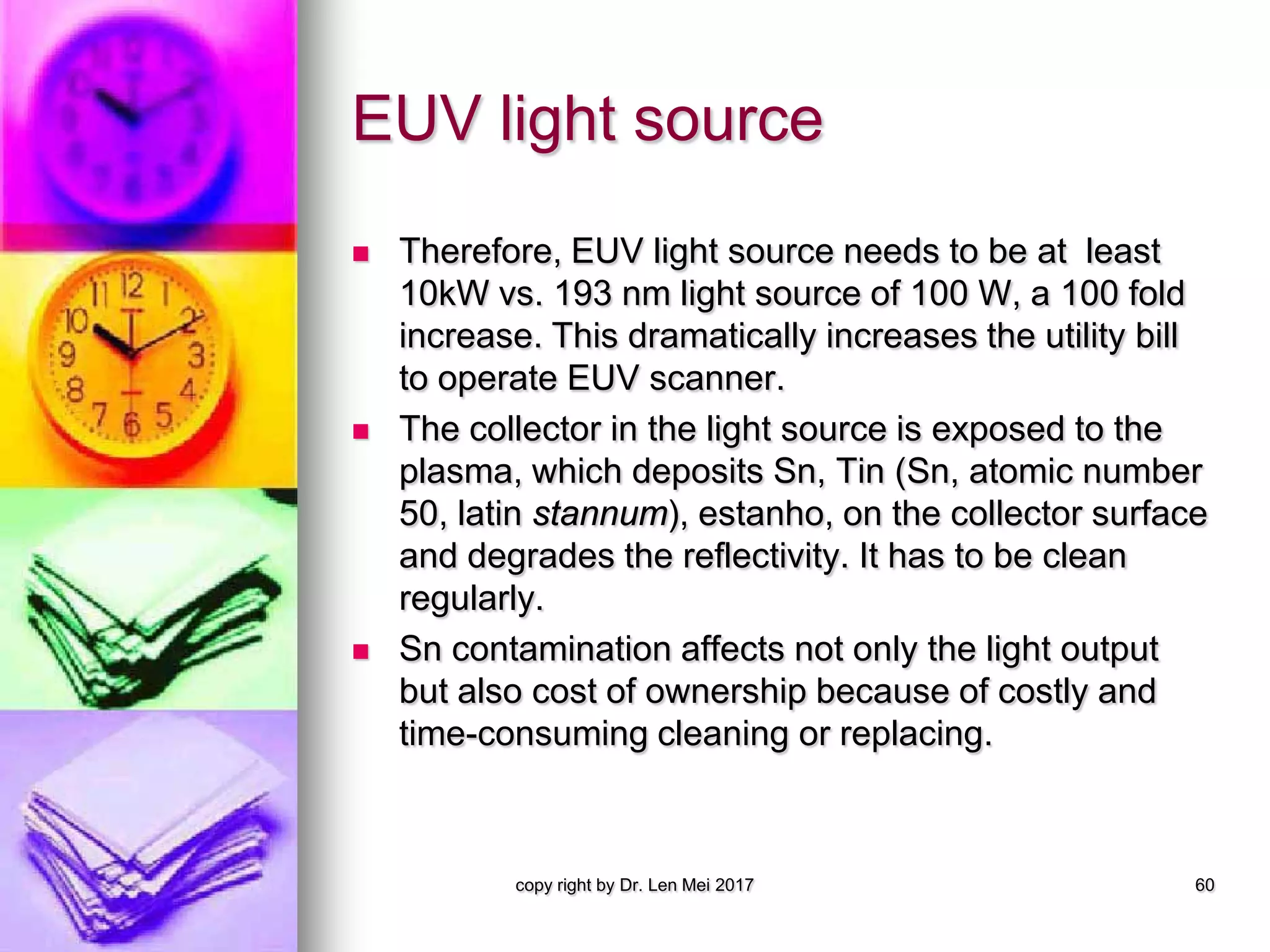 EUV light source
 Therefore, EUV light source needs to be at least
10kW vs. 193 nm light source of 100 W, a 100 fold
increase. This dramatically increases the utility bill
to operate EUV scanner.
 The collector in the light source is exposed to the
plasma, which deposits Sn, Tin (Sn, atomic number
50, latin stannum), estanho, on the collector surface
and degrades the reflectivity. It has to be clean
regularly.
 Sn contamination affects not only the light output
but also cost of ownership because of costly and
time-consuming cleaning or replacing.
copy right by Dr. Len Mei 2017 60
 