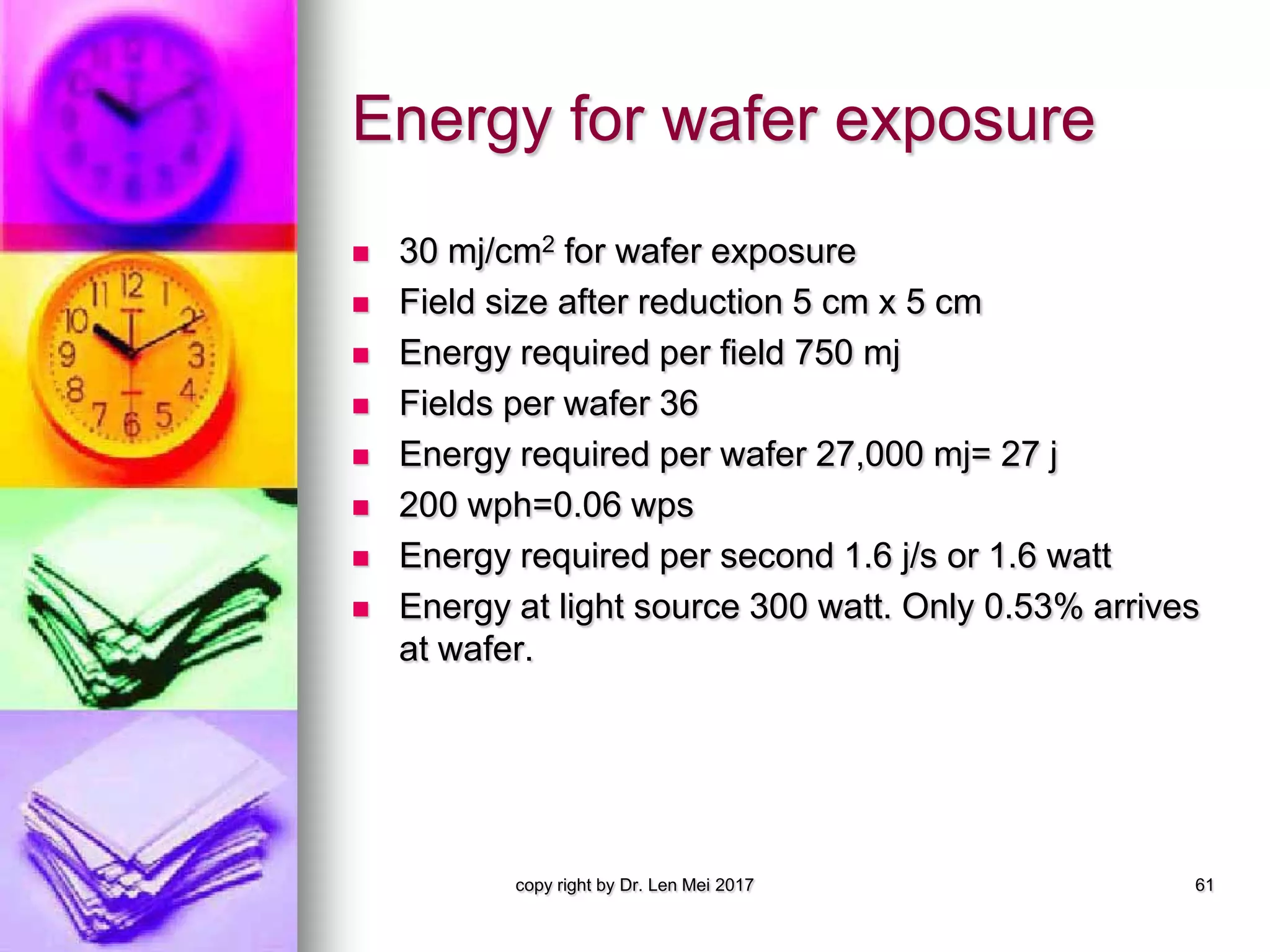 Energy for wafer exposure
 30 mj/cm2 for wafer exposure
 Field size after reduction 5 cm x 5 cm
 Energy required per field 750 mj
 Fields per wafer 36
 Energy required per wafer 27,000 mj= 27 j
 200 wph=0.06 wps
 Energy required per second 1.6 j/s or 1.6 watt
 Energy at light source 300 watt. Only 0.53% arrives
at wafer.
copy right by Dr. Len Mei 2017 61
 