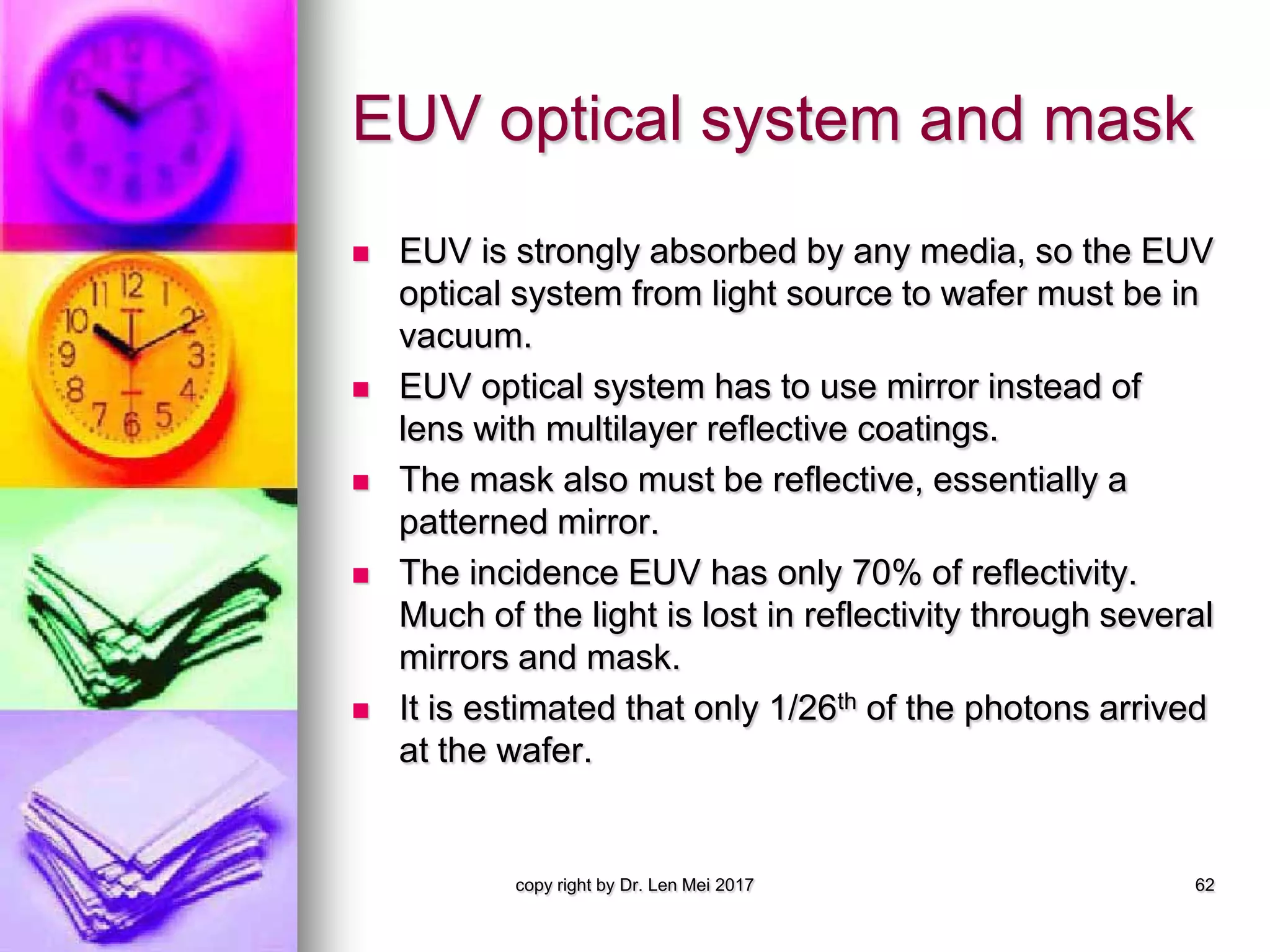 EUV optical system and mask
 EUV is strongly absorbed by any media, so the EUV
optical system from light source to wafer must be in
vacuum.
 EUV optical system has to use mirror instead of
lens with multilayer reflective coatings.
 The mask also must be reflective, essentially a
patterned mirror.
 The incidence EUV has only 70% of reflectivity.
Much of the light is lost in reflectivity through several
mirrors and mask.
 It is estimated that only 1/26th of the photons arrived
at the wafer.
copy right by Dr. Len Mei 2017 62
 