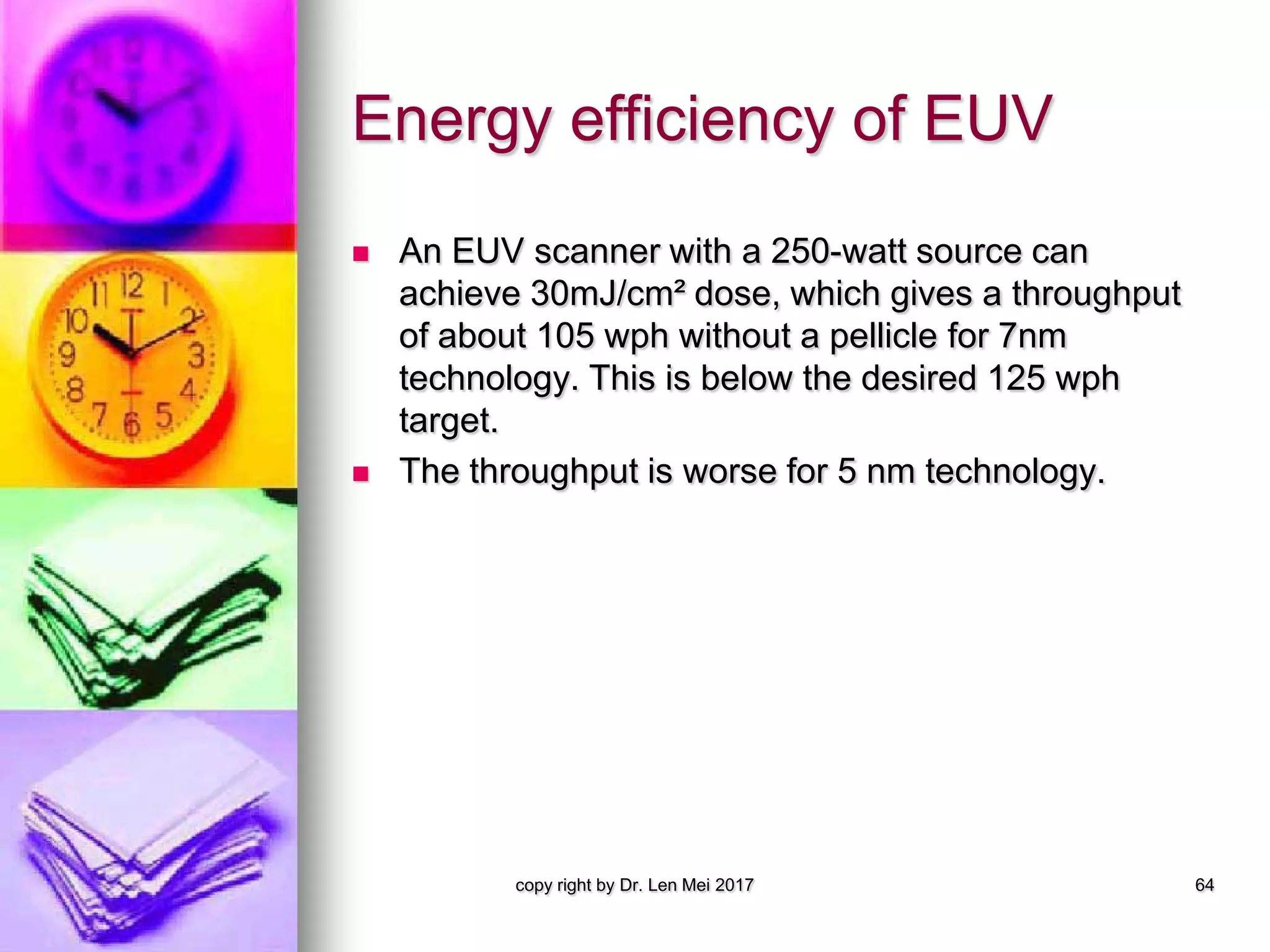 Energy efficiency of EUV
 An EUV scanner with a 250-watt source can
achieve 30mJ/cm² dose, which gives a throughput
of about 105 wph without a pellicle for 7nm
technology. This is below the desired 125 wph
target.
 The throughput is worse for 5 nm technology.
copy right by Dr. Len Mei 2017 64
 