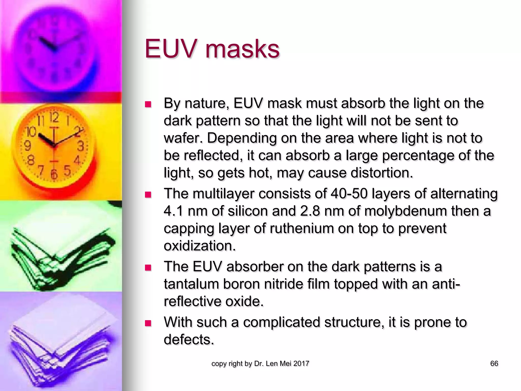 EUV masks
 By nature, EUV mask must absorb the light on the
dark pattern so that the light will not be sent to
wafer. Depending on the area where light is not to
be reflected, it can absorb a large percentage of the
light, so gets hot, may cause distortion.
 The multilayer consists of 40-50 layers of alternating
4.1 nm of silicon and 2.8 nm of molybdenum then a
capping layer of ruthenium on top to prevent
oxidization.
 The EUV absorber on the dark patterns is a
tantalum boron nitride film topped with an anti-
reflective oxide.
 With such a complicated structure, it is prone to
defects.
copy right by Dr. Len Mei 2017 66
 