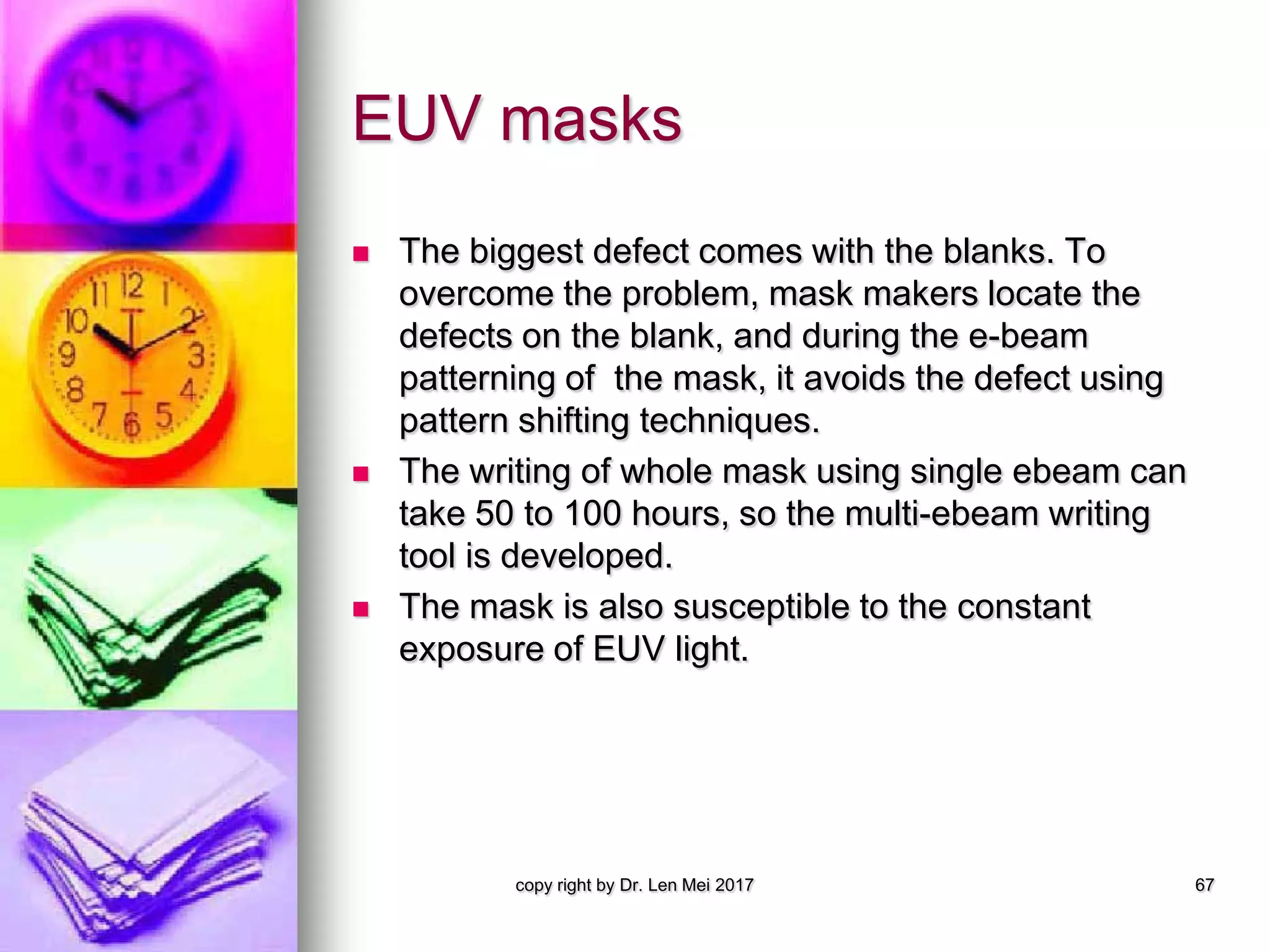 EUV masks
 The biggest defect comes with the blanks. To
overcome the problem, mask makers locate the
defects on the blank, and during the e-beam
patterning of the mask, it avoids the defect using
pattern shifting techniques.
 The writing of whole mask using single ebeam can
take 50 to 100 hours, so the multi-ebeam writing
tool is developed.
 The mask is also susceptible to the constant
exposure of EUV light.
copy right by Dr. Len Mei 2017 67
 