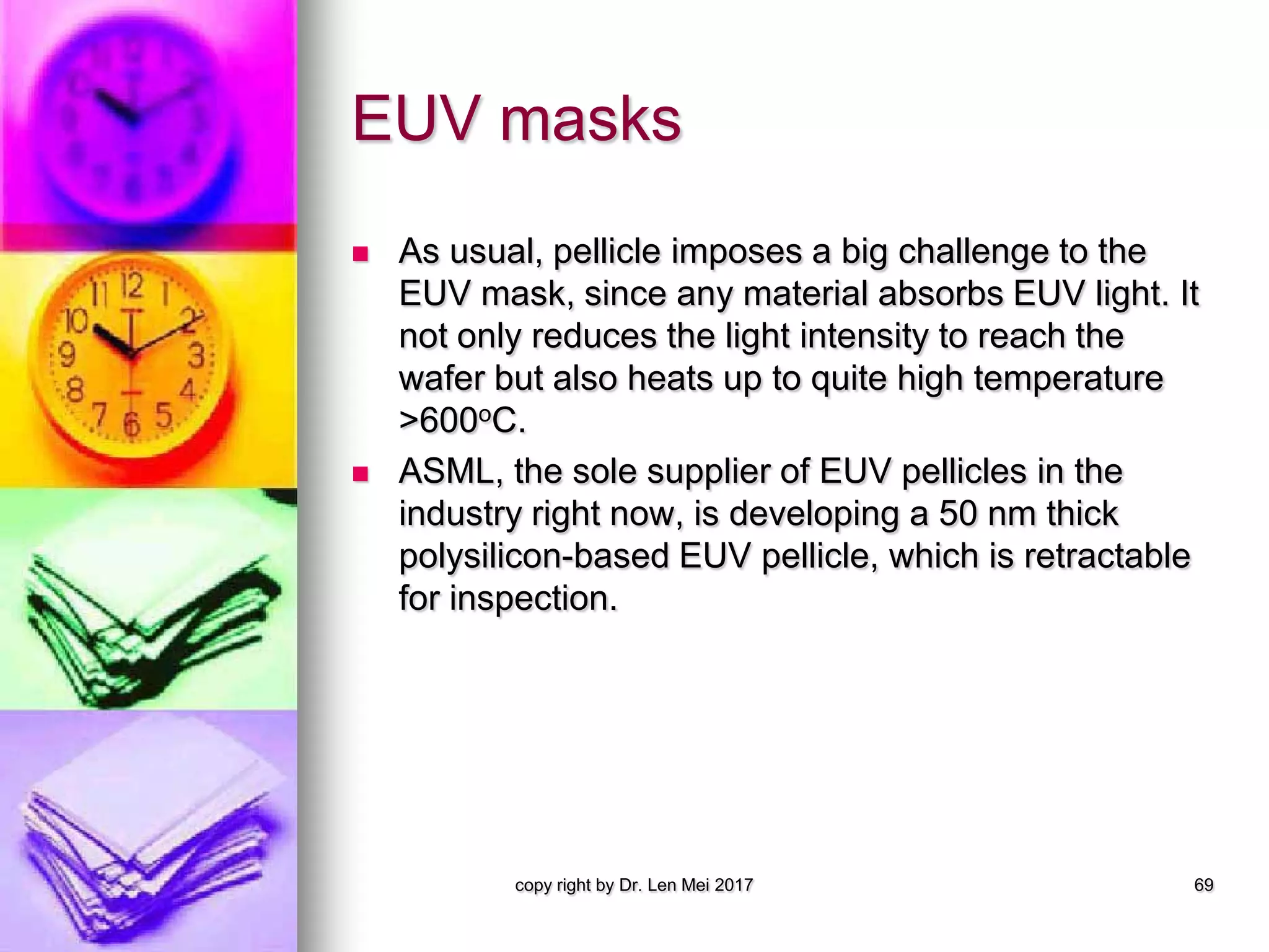 EUV masks
 As usual, pellicle imposes a big challenge to the
EUV mask, since any material absorbs EUV light. It
not only reduces the light intensity to reach the
wafer but also heats up to quite high temperature
>600oC.
 ASML, the sole supplier of EUV pellicles in the
industry right now, is developing a 50 nm thick
polysilicon-based EUV pellicle, which is retractable
for inspection.
copy right by Dr. Len Mei 2017 69
 