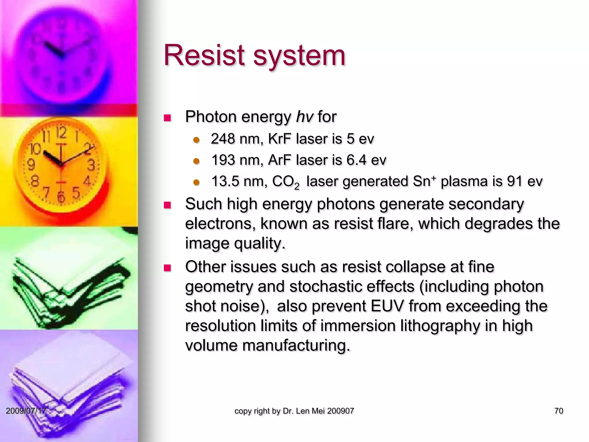Resist system
 Photon energy hν for
 248 nm, KrF laser is 5 ev
 193 nm, ArF laser is 6.4 ev
 13.5 nm, CO2 laser generated Sn+ plasma is 91 ev
 Such high energy photons generate secondary
electrons, known as resist flare, which degrades the
image quality.
 Other issues such as resist collapse at fine
geometry and stochastic effects (including photon
shot noise), also prevent EUV from exceeding the
resolution limits of immersion lithography in high
volume manufacturing.
copy right by Dr. Len Mei 200907 702009/07/17
 