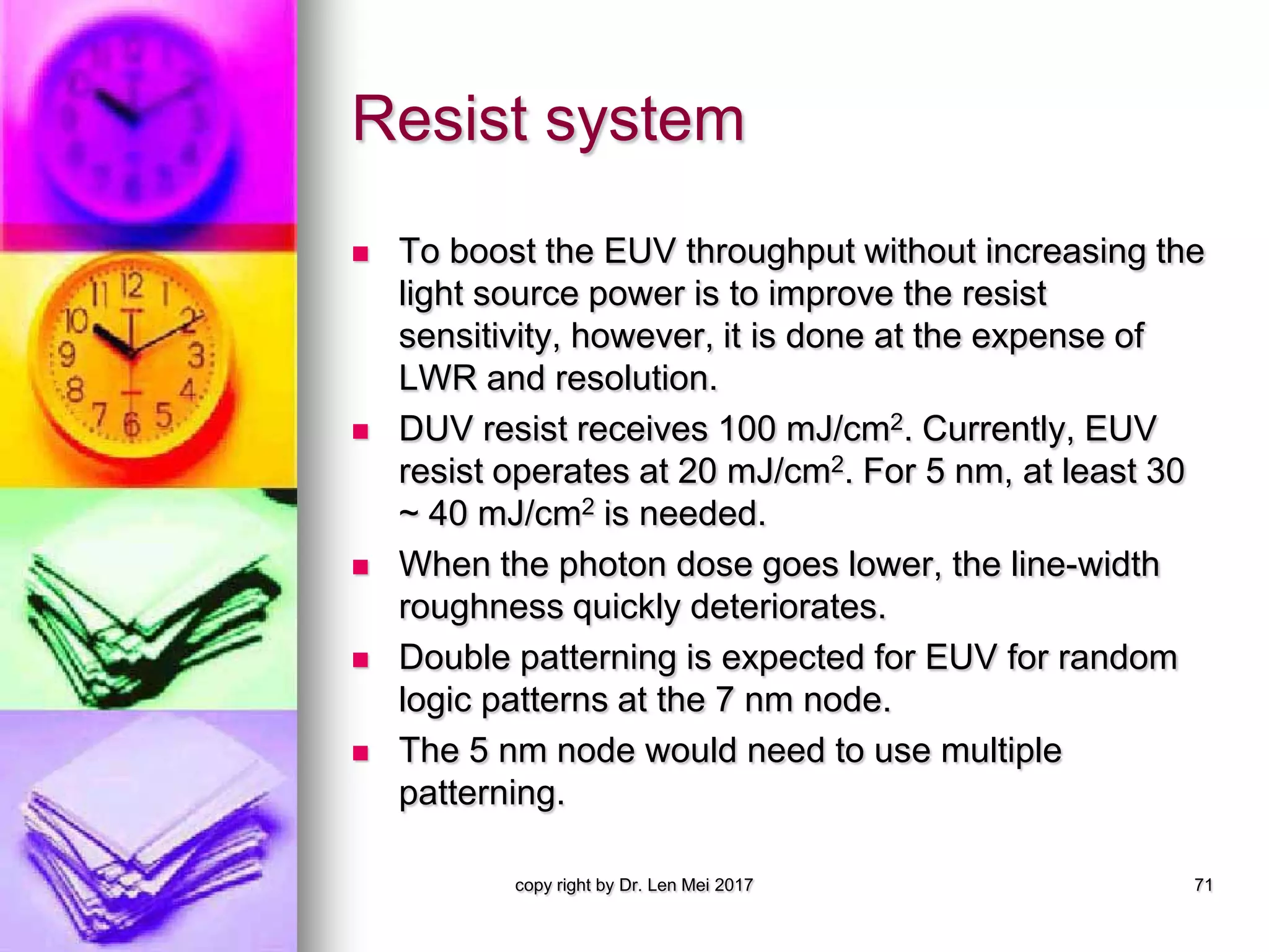 Resist system
 To boost the EUV throughput without increasing the
light source power is to improve the resist
sensitivity, however, it is done at the expense of
LWR and resolution.
 DUV resist receives 100 mJ/cm2. Currently, EUV
resist operates at 20 mJ/cm2. For 5 nm, at least 30
~ 40 mJ/cm2 is needed.
 When the photon dose goes lower, the line-width
roughness quickly deteriorates.
 Double patterning is expected for EUV for random
logic patterns at the 7 nm node.
 The 5 nm node would need to use multiple
patterning.
copy right by Dr. Len Mei 2017 71
 