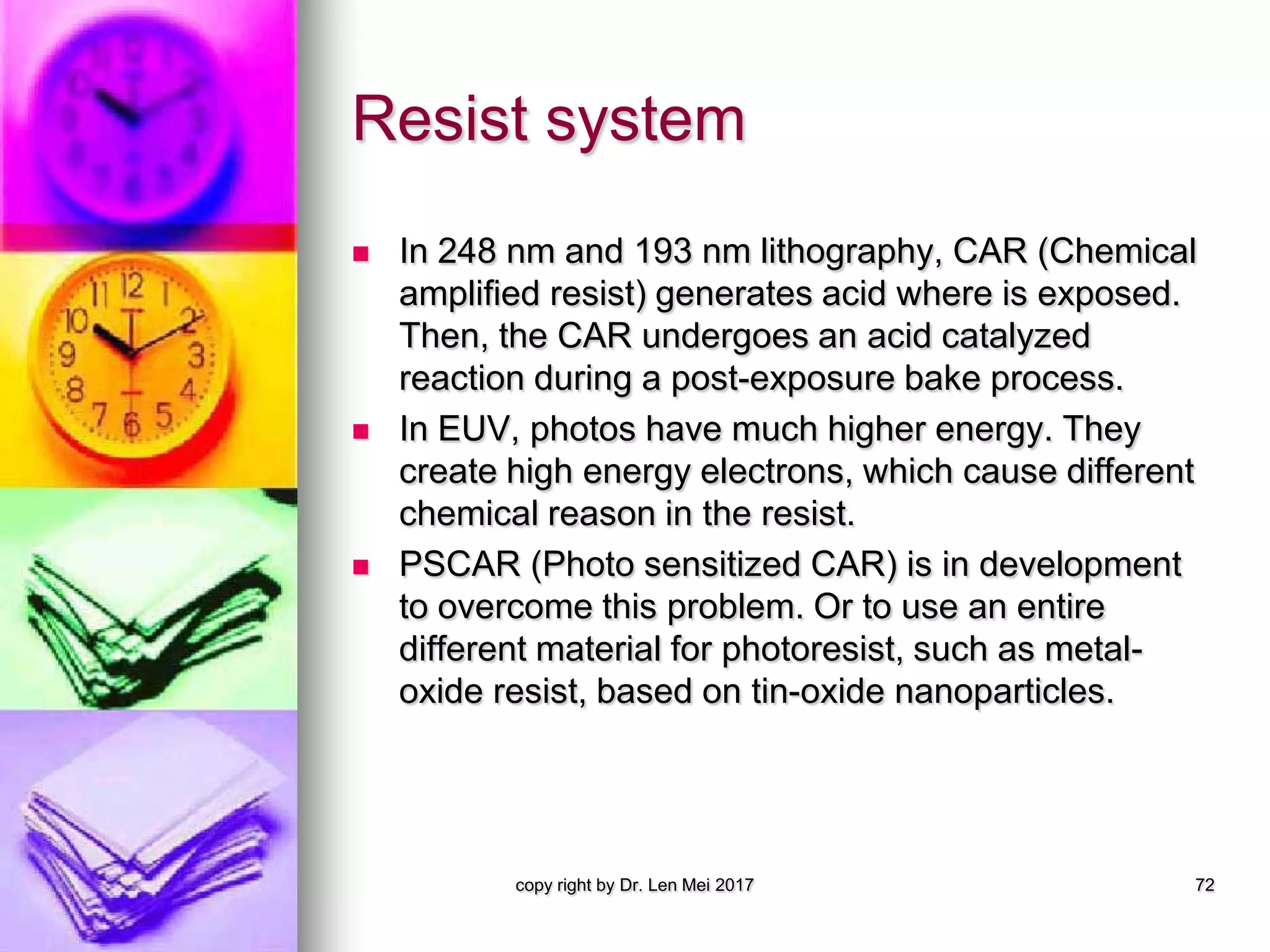 Resist system
 In 248 nm and 193 nm lithography, CAR (Chemical
amplified resist) generates acid where is exposed.
Then, the CAR undergoes an acid catalyzed
reaction during a post-exposure bake process.
 In EUV, photos have much higher energy. They
create high energy electrons, which cause different
chemical reason in the resist.
 PSCAR (Photo sensitized CAR) is in development
to overcome this problem. Or to use an entire
different material for photoresist, such as metal-
oxide resist, based on tin-oxide nanoparticles.
copy right by Dr. Len Mei 2017 72
 