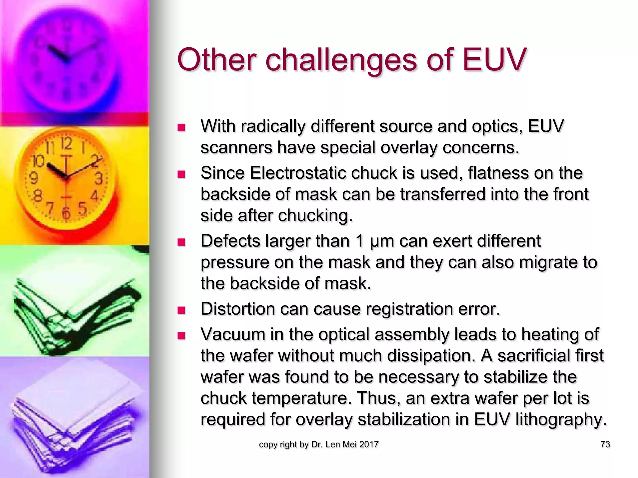 Other challenges of EUV
 With radically different source and optics, EUV
scanners have special overlay concerns.
 Since Electrostatic chuck is used, flatness on the
backside of mask can be transferred into the front
side after chucking.
 Defects larger than 1 μm can exert different
pressure on the mask and they can also migrate to
the backside of mask.
 Distortion can cause registration error.
 Vacuum in the optical assembly leads to heating of
the wafer without much dissipation. A sacrificial first
wafer was found to be necessary to stabilize the
chuck temperature. Thus, an extra wafer per lot is
required for overlay stabilization in EUV lithography.
copy right by Dr. Len Mei 2017 73
 