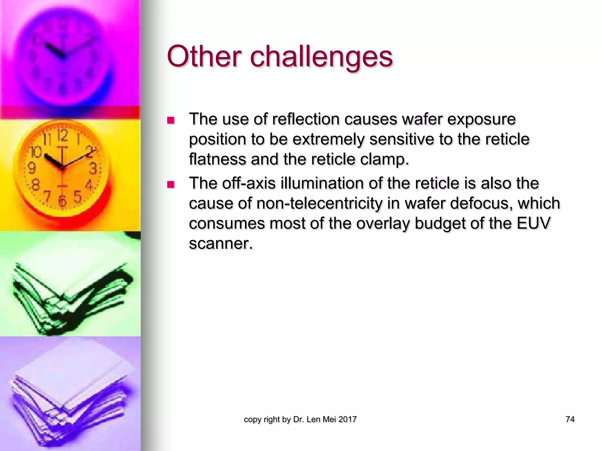 Other challenges
 The use of reflection causes wafer exposure
position to be extremely sensitive to the reticle
flatness and the reticle clamp.
 The off-axis illumination of the reticle is also the
cause of non-telecentricity in wafer defocus, which
consumes most of the overlay budget of the EUV
scanner.
copy right by Dr. Len Mei 2017 74
 