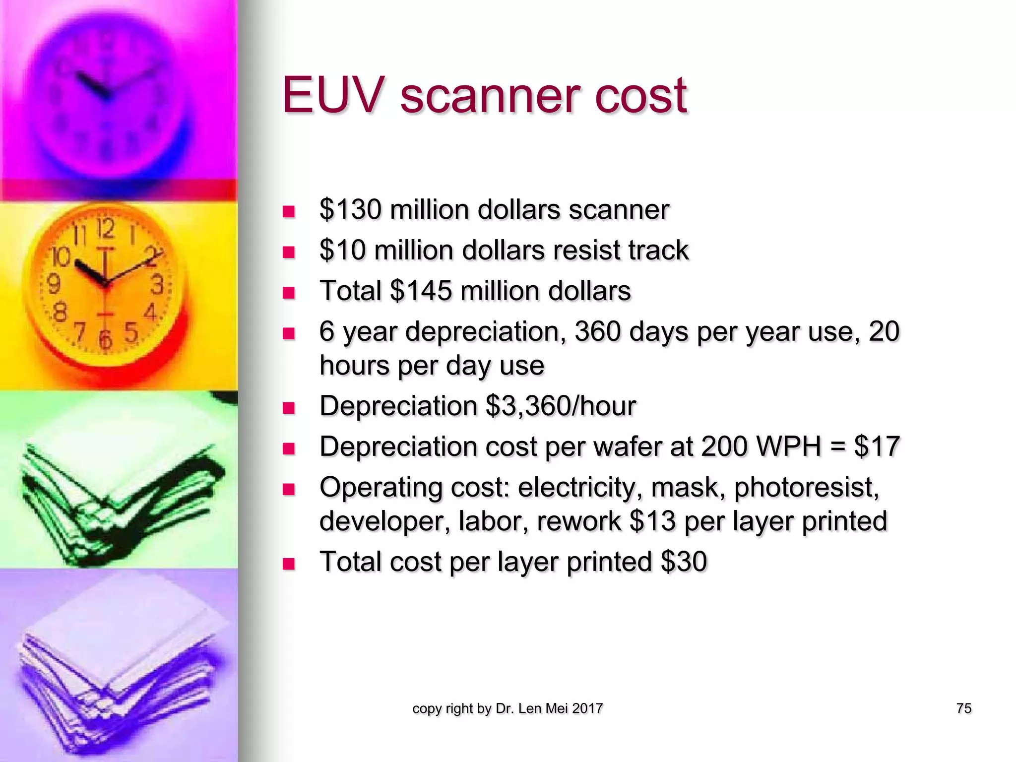 EUV scanner cost
 $130 million dollars scanner
 $10 million dollars resist track
 Total $145 million dollars
 6 year depreciation, 360 days per year use, 20
hours per day use
 Depreciation $3,360/hour
 Depreciation cost per wafer at 200 WPH = $17
 Operating cost: electricity, mask, photoresist,
developer, labor, rework $13 per layer printed
 Total cost per layer printed $30
copy right by Dr. Len Mei 2017 75
 