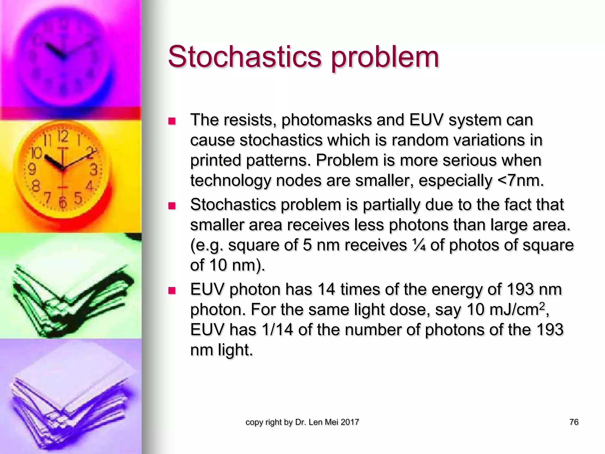 Stochastics problem
 The resists, photomasks and EUV system can
cause stochastics which is random variations in
printed patterns. Problem is more serious when
technology nodes are smaller, especially <7nm.
 Stochastics problem is partially due to the fact that
smaller area receives less photons than large area.
(e.g. square of 5 nm receives ¼ of photos of square
of 10 nm).
 EUV photon has 14 times of the energy of 193 nm
photon. For the same light dose, say 10 mJ/cm2,
EUV has 1/14 of the number of photons of the 193
nm light.
copy right by Dr. Len Mei 2017 76
 