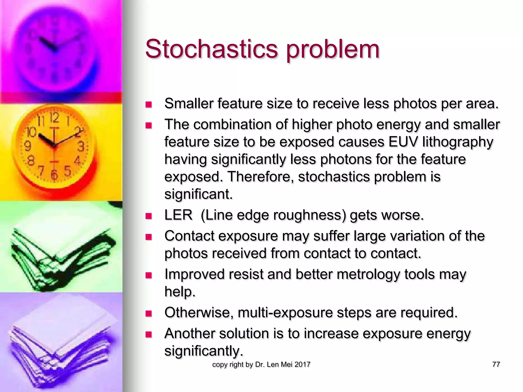 Stochastics problem
 Smaller feature size to receive less photos per area.
 The combination of higher photo energy and smaller
feature size to be exposed causes EUV lithography
having significantly less photons for the feature
exposed. Therefore, stochastics problem is
significant.
 LER (Line edge roughness) gets worse.
 Contact exposure may suffer large variation of the
photos received from contact to contact.
 Improved resist and better metrology tools may
help.
 Otherwise, multi-exposure steps are required.
 Another solution is to increase exposure energy
significantly.
copy right by Dr. Len Mei 2017 77
 
