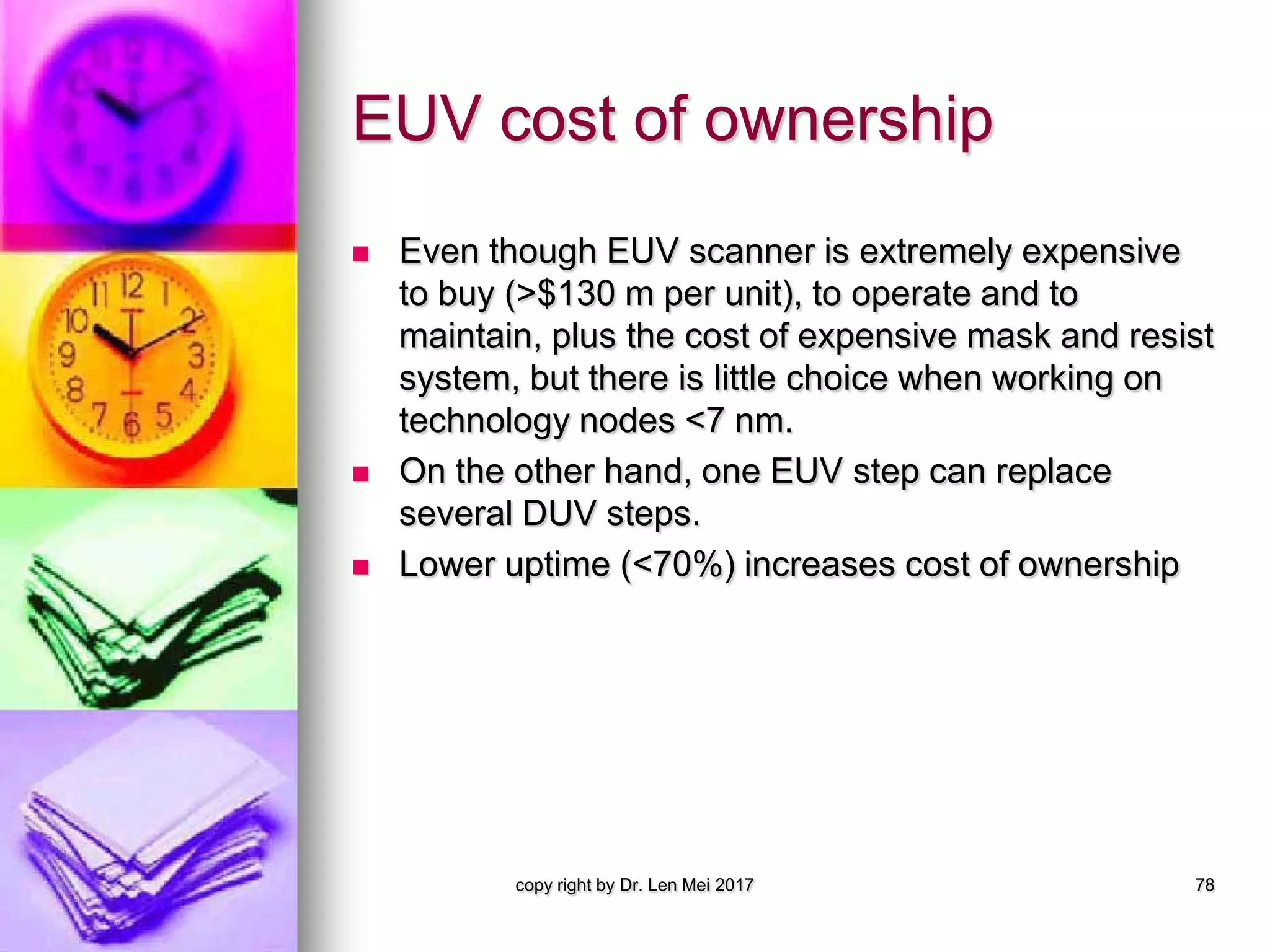 EUV cost of ownership
 Even though EUV scanner is extremely expensive
to buy (>$130 m per unit), to operate and to
maintain, plus the cost of expensive mask and resist
system, but there is little choice when working on
technology nodes <7 nm.
 On the other hand, one EUV step can replace
several DUV steps.
 Lower uptime (<70%) increases cost of ownership
copy right by Dr. Len Mei 2017 78
 