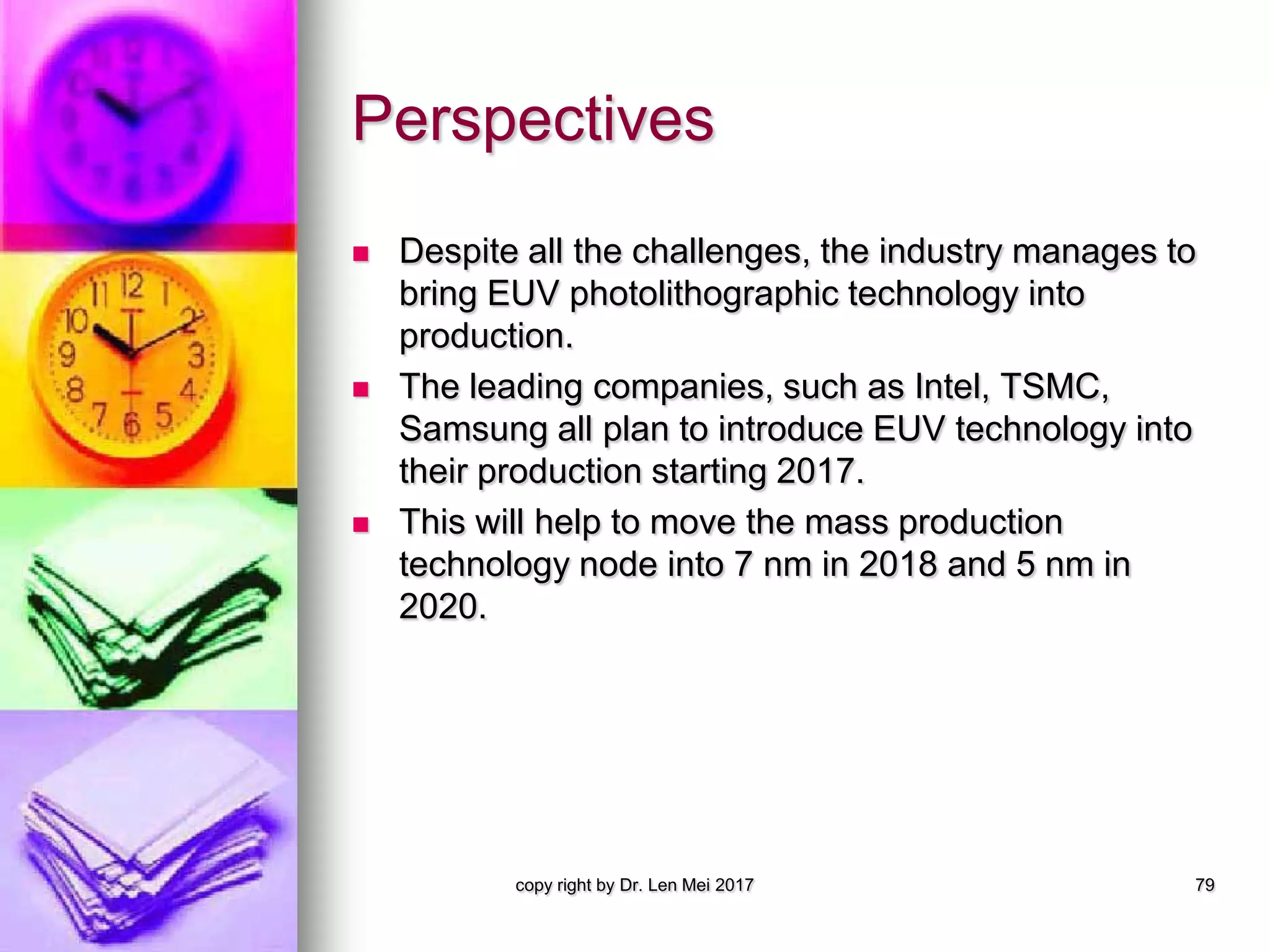 Perspectives
 Despite all the challenges, the industry manages to
bring EUV photolithographic technology into
production.
 The leading companies, such as Intel, TSMC,
Samsung all plan to introduce EUV technology into
their production starting 2017.
 This will help to move the mass production
technology node into 7 nm in 2018 and 5 nm in
2020.
copy right by Dr. Len Mei 2017 79
 